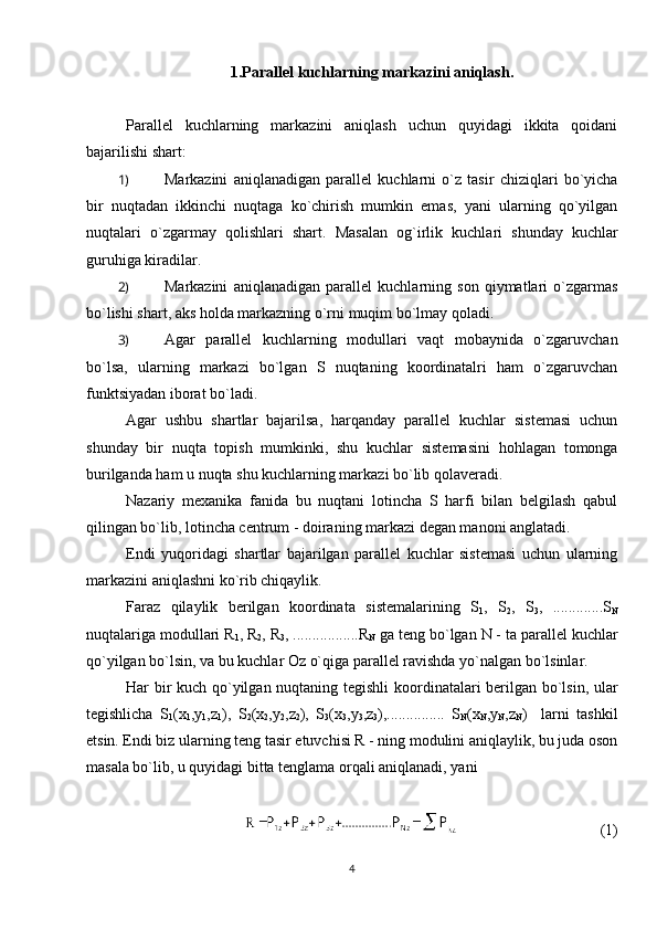 1.Parallel kuchlarning markazini aniqlash.
Parallel   kuchlarning   markazini   aniqlash   uchun   quyidagi   ikkita   qoidani
bajarilishi shart:
1)  Markazini   aniqlanadigan   parallel   kuchlarni   o`z   tasir   chiziqlari   bo`yicha
bir   nuqtadan   ikkinchi   nuqtaga   ko`chirish   mumkin   emas,   yani   ularning   qo`yilgan
nuqtalari   o`zgarmay   qolishlari   shart.   Masalan   og`irlik   kuchlari   shunday   kuchlar
guruhiga kiradilar.
2)  Markazini   aniqlanadigan   parallel   kuchlarning   son   qiymatlari   o`zgarmas
bo`lishi shart, aks holda markazning o`rni muqim bo`lmay qoladi. 
3)  Agar   parallel   kuchlarning   modullari   vaqt   mobaynida   o`zgaruvchan
bo`lsa,   ularning   markazi   bo`lgan   S   nuqtaning   koordinatalri   ham   o`zgaruvchan
funktsiyadan iborat bo`ladi.
Agar   ushbu   shartlar   bajarilsa,   harqanday   parallel   kuchlar   sistemasi   uchun
shunday   bir   nuqta   topish   mumkinki,   shu   kuchlar   sistemasini   hohlagan   tomonga
burilganda ham u nuqta shu kuchlarning markazi bo`lib qolaveradi. 
Nazariy   mexanika   fanida   bu   nuqtani   lotincha   S   harfi   bilan   belgilash   qabul
qilingan bo`lib, lotincha centrum - doiraning markazi degan manoni anglatadi.
Endi   yuqoridagi   shartlar   bajarilgan   parallel   kuchlar   sistemasi   uchun   ularning
markazini aniqlashni ko`rib chiqaylik.
Faraz   qilaylik   berilgan   koordinata   sistemalarining   S
1 ,   S
2 ,   S
3 ,   .............S
N
nuqtalariga modullari R
1 , R
2 , R
3 , .................R
N  ga teng bo`lgan N - ta parallel kuchlar
qo`yilgan bo`lsin, va bu kuchlar Oz o`qiga parallel ravishda yo`nalgan bo`lsinlar.
Har bir kuch qo`yilgan nuqtaning tegishli  koordinatalari berilgan bo`lsin, ular
tegishlicha   S
1 (x
1 ,y
1 ,z
1 ),   S
2 (x
2 ,y
2 ,z
2 ),   S
3 (x
3 ,y
3 ,z
3 ),...............   S
N (x
N ,y
N ,z
N )     larni   tashkil
etsin. Endi biz ularning teng tasir etuvchisi R - ning modulini aniqlaylik, bu juda oson
masala bo`lib, u quyidagi bitta tenglama orqali aniqlanadi, yani 
                                     (1)
4 