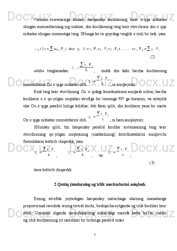 Varinon   teoremasiga   binoan,   harqanday   kuchlarning   biror   o`qqa   nisbatan
olingan momentlarining yig`indilari, shu kuchlarning teng tasir etuvchisini shu o`qqa
nisbatan olingan momentiga teng. SHunga ko`ra quyidagi tenglik o`rinli bo`ladi, yani
    
(2)
ushbu   tenglamadan   ,     xuddi   shu   kabi   barcha   kuchlarning
momentlarini Ou o`qiga nisbatan olib,  , ni aniqlaymiz.
Endi teng tasir etuvchining  Oz  o`qidagi koordinatasini aniqlash uchun, barcha
kuchlarni   o`z   qo`yilgan   nuqtalari   atrofiga   bir   tomonga   90 o
  ga   buramiz,   va   aytaylik
ular Ou o`qiga parallel holiga keldilar, deb faraz qilib, shu kuchlarni yana bir marta
Ox o`qiga nisbatan momentlarini olib,  , ni ham aniqlaymiz.
SHunday   qilib,   biz   harqanday   parallel   kuchlar   sistemasining   teng   tasir
etuvchisining   qo`yilgan   nuqtasining   (markazining)   koordinatalarini   aniqlovchi
formulalarni keltirib chiqardik, yani
,           ,       va      ,                                  
(3)
larni keltirib chiqardik.
2.Qattiq jismlarning og`irlik markazlarini aniqlash.
Erning   atrofida   joylashgan   harqanday   zarrachaga   ularning   massalariga
proportsional ravishda erning tortish kuchi, boshqacha aytganda og`irlik kuchlari tasir
etadi.   Umuman   olganda   zarrachalarning   oralaridagi   masofa   katta   bo`lsa,   ushbu
og`irlik kuchlarining yo`nalishlari bir birlariga parallel emas.
5 
