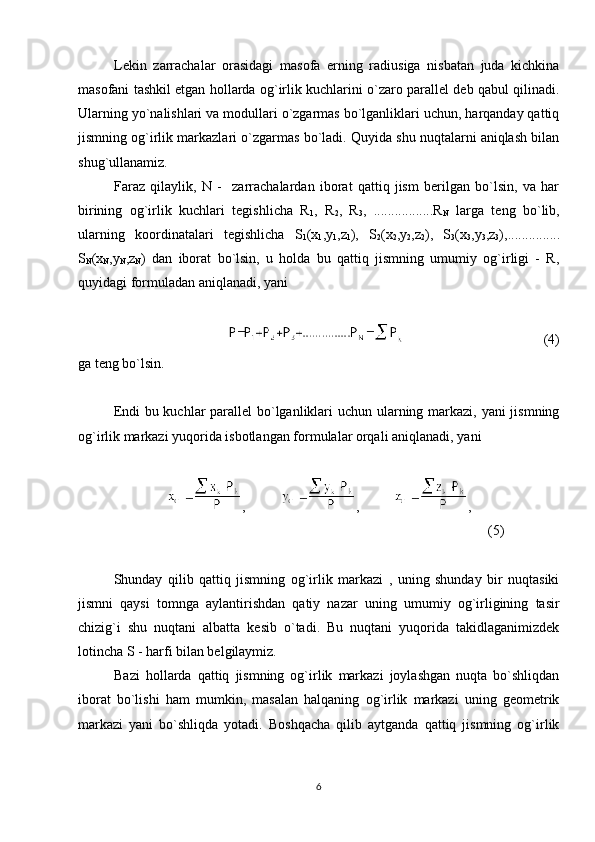 Lekin   zarrachalar   orasidagi   masofa   erning   radiusiga   nisbatan   juda   kichkina
masofani tashkil etgan hollarda og`irlik kuchlarini o`zaro parallel deb qabul qilinadi.
Ularning yo`nalishlari va modullari o`zgarmas bo`lganliklari uchun, harqanday qattiq
jismning og`irlik markazlari o`zgarmas bo`ladi. Quyida shu nuqtalarni aniqlash bilan
shug`ullanamiz.
Faraz   qilaylik,   N   -     zarrachalardan   iborat   qattiq   jism   berilgan   bo`lsin,   va   har
birining   og`irlik   kuchlari   tegishlicha   R
1 ,   R
2 ,   R
3 ,   .................R
N   larga   teng   bo`lib,
ularning   koordinatalari   tegishlicha   S
1 (x
1 ,y
1 ,z
1 ),   S
2 (x
2 ,y
2 ,z
2 ),   S
3 (x
3 ,y
3 ,z
3 ),...............
S
N (x
N ,y
N ,z
N )   dan   iborat   bo`lsin,   u   holda   bu   qattiq   jismning   umumiy   og`irligi   -   R,
quyidagi formuladan aniqlanadi, yani
                                        (4)
ga teng bo`lsin.
Endi  bu kuchlar  parallel bo`lganliklari uchun ularning markazi, yani jismning
og`irlik markazi yuqorida isbotlangan formulalar orqali aniqlanadi, yani
,           ,           ,
(5)
Shunday   qilib   qattiq   jismning   og`irlik   markazi   ,   uning   shunday   bir   nuqtasiki
jismni   qaysi   tomnga   aylantirishdan   qatiy   nazar   uning   umumiy   og`irligining   tasir
chizig`i   shu   nuqtani   albatta   kesib   o`tadi.   Bu   nuqtani   yuqorida   takidlaganimizdek
lotincha S - harfi bilan belgilaymiz. 
Bazi   hollarda   qattiq   jismning   og`irlik   markazi   joylashgan   nuqta   bo`shliqdan
iborat   bo`lishi   ham   mumkin,   masalan   halqaning   og`irlik   markazi   uning   geometrik
markazi   yani   bo`shliqda   yotadi.   Boshqacha   qilib   aytganda   qattiq   jismning   og`irlik
6 