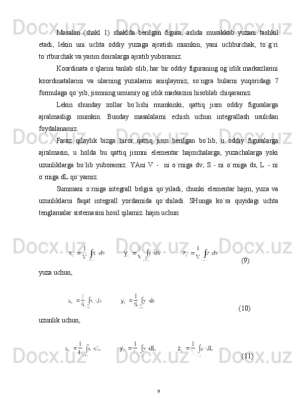 Masalan   (shakl   1)   shaklda   berilgan   figura,   aslida   murakkab   yuzani   tashkil
etadi,   lekin   uni   uchta   oddiy   yuzaga   ajratish   mumkin,   yani   uchburchak,   to`g`ri
to`rtburchak va yarim doiralarga ajratib yuboramiz.
Koordinata o`qlarini tanlab olib, har bir oddiy figuraning og`irlik markazlarini
koordinatalarini   va   ularning   yuzalarini   aniqlaymiz,   so`ngra   bularni   yuqoridagi   7
formulaga qo`yib, jismning umumiy og`irlik markazini hisoblab chiqaramiz. 
Lekin   shunday   xollar   bo`lishi   mumkinki,   qattiq   jism   oddiy   figuralarga
ajralmasligi   mumkin.   Bunday   masalalarni   echish   uchun   integrallash   usulidan
foydalanamiz.
Faraz   qilaylik   bizga   biror   qattiq   jism   berilgan   bo`lib,   u   oddiy   figuralarga
ajralmasin,   u   holda   bu   qattiq   jismni   elementar   hajmchalarga,   yuzachalarga   yoki
uzunliklarga   bo`lib   yuboramiz.   YAni   V   -     ni   o`rniga   dv,   S   -   ni   o`rniga   ds,   L   -   ni
o`rniga dL qo`yamiz.
Summani   o`rniga   integrall   belgisi   qo`yiladi,   chunki   elementar   hajm,   yuza   va
uzunliklarni   faqat   integrall   yordamida   qo`shiladi.   SHunga   ko`ra   quyidagi   uchta
tenglamalar sistemasini hosil qilamiz. hajm uchun
              (9)
yuza uchun,
                                    (10)
uzunlik uchun,
                 (11)
9 
