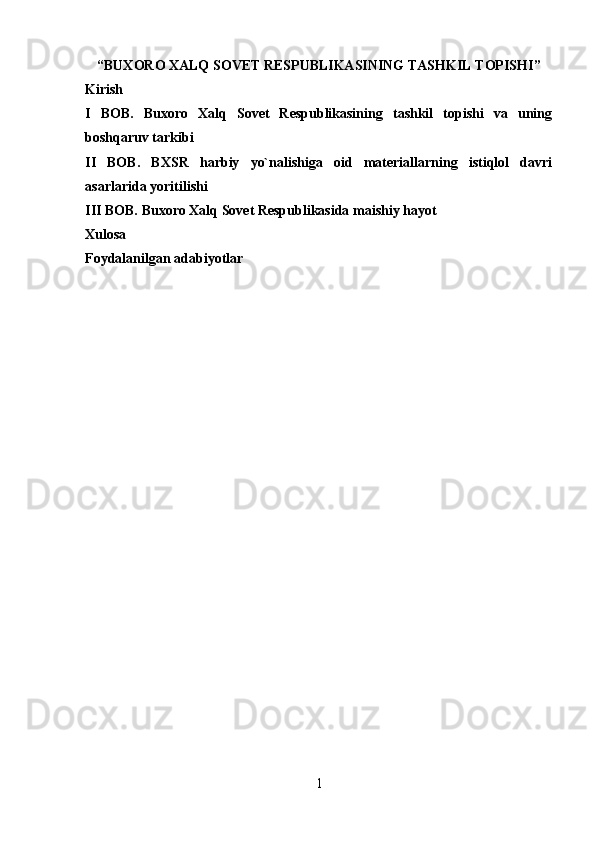 “ BUXORO XALQ SOVET RESPUBLIKASINING TASHKIL TOPISHI ” 
Kirish
I   BOB.   Buxoro   Xalq   Sovet   Respublikasining   tashkil   topishi   va   uning
boshqaruv tarkibi
II   BOB.   BXSR   harbiy   yo`nalishiga   oid   materiallarning   istiqlol   davri
asarlarida yoritilishi
III BOB. Buxoro Xalq Sovet Respublikasida maishiy hayot
Xulosa
Foydalanilgan adabiyotlar
1 