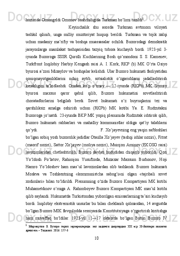 huzurida Omongeldi Omonov boshchiligida  Turkman  bo limi tuzildiʻ 1
. 
Keyinchalik   shu   asosda   Turkman   avtonom   viloyati
tashkil   qilinib,   unga   milliy   muxtoriyat   huquqi   berildi.   Turkman   va   tojik   xalqi
uchun   madaniy   ma rifiy   va   boshqa   muassasalar   ochildi.   Buxorodagi   demokratik	
ʼ
jarayonlarga   mamlakat   tashqarisidan   tazyiq   tobora   kuchayib   bordi.   1923-yil   3-
iyunda   Buxoroga   SSSR   Qurolli   Kuchlarining   Bosh   qo mondoni   S.   S.   Kamenev,	
ʻ
Turkfront   Inqilobiy   Harbiy   Kengash   raisi   A.   I.   Kork,   RKP   (b)   MK   O rta   Osiyo	
ʻ
byurosi a zosi 	
ʼ Mixaylov  va boshqalar kelishdi. Ular Buxoro hukumati faoliyatidan
qoniqmayotganliklarini   ochiq   aytib,   sotsialistik   o zgarishlarni   jadallashtirish	
ʻ
kerakligini   ta kidlashdi.   Oradan   ko p   o tmay   —   12-iyunda   (RKPb)   MK   Siyosiy	
ʼ ʻ ʻ
byurosi   maxsus   qaror   qabul   qilib,   Buxoro   hukumatini   sovetlashtirish
choratadbirlarini   belgilab   berdi.   Sovet   hukumati   o z   buyruqlarini   tez   va	
ʻ
qarshiliksiz   amalga   oshirish   uchun   (RKPb)   MK   kotibi   Ya.   E.   Rudzutakni
Buxoroga jo natdi. 23-iyunda BKP MK yopiq plenumida  	
ʻ Rudzutak   ishtirok qilib,
Buxoro   hukumati   rahbarlari   va   mahalliy   kommunistlar   oldiga   qat iy   talablarni	
ʼ
qo ydi. 	
ʻ F. Xo jayevning eng yaqin safdoshlari	ʻ
bo lgan sobiq yosh buxorolik jadidlar Otaulla Xo jayev (tashqi ishlar noziri), 	
ʻ ʻ Fitrat
(maorif noziri), Sattor Xo jayev (moliya noziri), Muinjon  	
ʻ Aminov   (EKOSO raisi)
lavozimlaridan   chetlashtirilib,   Buxoro   davlati   hududidan   chiqarib   yuborildi.   Qori
Yo ldosh   Po latov,   Rahimjon   Yusufzoda,   Muzaxar   Maxsum   Burhonov,   Hoji	
ʻ ʻ
Hamro   Yo ldoshev	
ʻ   ham   mas ul   lavozimlardan   olib   tashlandi.   Buxoro   hukumati	ʼ
Moskva   va   Toshkentning   «kommunistcha   sabog i»ni   olgan   «tajribali   sovet	
ʻ
xodimlari»   bilan   to ldirildi.   Plenumning   o zida   Buxoro   Kompartiyasi   MK   kotibi	
ʻ ʻ
Muhametdinov   o rniga   A.  	
ʻ Rahimboyev   Buxoro   Kompartiyasi   MK   mas ul   kotibi	ʼ
qilib saylandi. Hukumatda Turkistondan yuborilgan emissarlarning ta siri kuchayib	
ʼ
bordi.  Inqilobiy  ekstremistik  unsurlar   bu bilan  cheklanib  qolmasdan,  14 avgustda
bo lgan Buxoro MIK favqulodda sessiyasida Konstitutsiyaga o zgartirish kiritishga	
ʻ ʻ
ham   muvaffaq   bo ldilar.   1923-yil   11—17   oktabrda   bo lgan   Butun   Buxoro   IV	
ʻ ʻ
1
  Мирзақулов   Б.   Бухоро   тарих   зарварақларида:   энг   қадимги   даврлардан   ХХ   аср   20-йиллари   иккинчи
ярмигача.– Тошкент. 2016. 157-б
10 