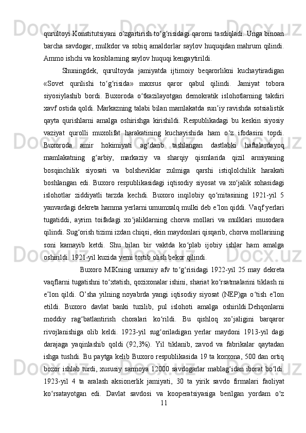 qurultoyi Konstitutsiyani o zgartirish to g risidagi qarorni tasdiqladi. Unga binoanʻ ʻ ʻ
barcha savdogar,   mulkdor   va sobiq amaldorlar   saylov   huquqidan mahrum qilindi.
Ammo ishchi va kosiblarning  saylov huquqi  kengaytirildi. 
Shuningdek,   qurultoyda   jamiyatda   ijtimoiy   beqarorlikni   kuchaytiradigan
«Sovet   qurilishi   to g risida»   maxsus   qaror   qabul   qilindi.  	
ʻ ʻ Jamiyat   tobora
siyosiylashib   bordi.   Buxoroda   o tkazilayotgan   demokratik   islohotlarning   takdiri	
ʻ
xavf ostida qoldi. Markazning talabi b ila n mamlakatda sun iy ravishda sotsialistik	
ʼ
qayta   qurishlarni   amalga   oshirishga   kirishildi.   Respublikadagi   bu   keskin   siyosiy
vaziyat   qurolli   muxolifat   harakatining   kuchayishida   ham   o z   ifodasini   topdi.	
ʻ
Buxoroda   amir   hokimiyati   ag darib   tashlangan   dastlabki   haftalardayoq	
ʻ
mamlakatning   g arbiy,   markaziy   va   sharqiy   qismlarida   qizil   armiyaning	
ʻ
bosqinchilik   siyosati   va   bolsheviklar   zulmiga   qarshi   istiqlolchilik   harakati
boshlangan   edi.   Buxoro   respublikasidagi   iqtisodiy   siyosat   va   xo jalik	
ʻ   sohasidagi
islohotlar   ziddiyatli   tarzda   kechdi.   Buxoro   inqilobiy   qo mitasining   1921-yil   5	
ʻ
yanv ar dagi dekreta hamma yerlarni umumxalq mulki deb e lon qiddi. 
ʼ Vaqf  yerlari
tugatiddi,   ayrim   toifadagi   xo jaliklarning   chorva   mollari   va   mulklari   musodara	
ʻ
qilindi.  Sug orish	
ʻ  tizimi izdan chiqsi, ekin maydonlari qisqarib, chorva mollarining
soni   kamayib   ketdi.   Shu   bilan   bir   vaktda   ko plab   ijobiy   ishlar   ham   amalga	
ʻ
oshirildi. 1921-yil kuzida yerni tortib olish bekor qilindi. 
Buxoro   MIKning   umumiy   afv   to g risidagi   1922-yil   25  	
ʻ ʻ may   dekreta
vaqflarni tugatishni to xtatish, qozixonalar ishini,  	
ʻ shariat  ko rsatmalarini tiklash ni	ʻ
e lon   qildi.   O’sha   yilning   noyabrda   yangi   iqtisodiy   siyosat   (NEP)ga   o tish   e lon	
ʼ ʻ ʼ
etildi.   Buxoro   davlat   banki   tuzilib,   pul   islohoti   amalga   oshirildi.Dehqonlarni
moddiy   rag batlantirish	
ʻ   choralari   ko rildi.   Bu   qishloq   xo’jaligini   barqaror	ʻ
rivojlanishiga   olib   keldi.   1923-yil   sug oriladigan   yerlar   maydoni   1913-yil   dagi
ʻ
darajaga   yaqinlashib   qoldi   (92,3%).   Yil   tiklanib,   zavod   va   fabrikalar   qaytadan
ishga tushdi. Bu paytga kelib Buxoro respublikasida 19 ta korxona, 500 dan ortiq
bozor   ishlab turdi, xususiy   sarmoya   12000   savdogarlar   mablag idan iborat bo ldi.	
ʻ ʻ
1923-yil   4   ta   aralash   aksionerlik   jamiyati,   30   ta   yirik   savdo   firmalari   faoliyat
ko rsatayotgan   edi.   Davlat   savdosi   va   kooperatsiyasiga   berilgan   yordam   o z	
ʻ ʻ
11 