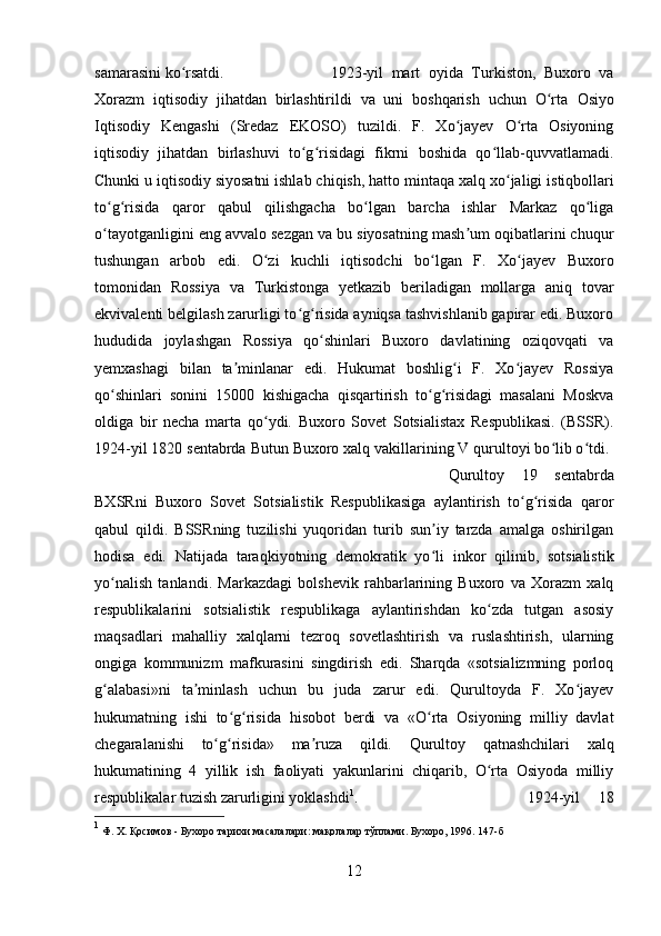 samarasini ko rsatdi. ʻ 1923-yil   mart   oyida   Turkiston,   Buxoro   va
Xorazm   iqtisodiy   jihatdan   birlashtirildi   va   uni   boshqarish   uchun   O rta  	
ʻ Osiyo
Iqtisodiy   Kengashi   (Sredaz   EKOSO)   tuzildi.   F.   Xo jayev   O rta   Osiyoning	
ʻ ʻ
iqtisodiy   jihatdan   birlashuvi   to g risidagi   fikrni   boshida   qo llab-quvvatlamadi.	
ʻ ʻ ʻ
Chunki u iqtisodiy siyosatni ishlab chiqish, hatto  mintaqa   xalq xo jaligi	
ʻ  istiqbollari
to g risida   qaror   qabul   qilishgacha   bo lgan   barcha   ishlar   Markaz   qo liga	
ʻ ʻ ʻ ʻ
o tayotganligini eng avvalo sezgan va bu siyosatning mash um oqibatlarini chuqur
ʻ ʼ
tushungan   arbob   edi.   O zi   kuchli   iqtisodchi   bo lgan   F.   Xo jayev   Buxoro	
ʻ ʻ ʻ
tomonidan   Rossiya   va   Turkistonga   yetkazib   beriladigan   mollarga   aniq   tovar
ekvivalenti belgilash zarurligi to g risida ayniqsa tashvishlanib gapirar edi. Buxoro	
ʻ ʻ
hududida   joylashgan   Rossiya   qo shinlari   Buxoro   davlatining   oziqovqati   va	
ʻ
yemxashagi   bilan   ta minlanar   edi.   Hukumat   boshlig i   F.   Xo jayev   Rossiya	
ʼ ʻ ʻ
qo shinlari   sonini   15000   kishigacha   qisqartirish   to g risidagi   masalani   Moskva	
ʻ ʻ ʻ
oldiga   bir   necha   marta   qo ydi.   Buxoro   Sovet   Sotsialistax   Respublikasi.   (BSSR).	
ʻ
1924-yil 1820 sentabrda Butun Buxoro xalq vakillarining V qurultoyi bo lib o tdi. 	
ʻ ʻ
Qurultoy   19   sentabrda
BXSRni   Buxoro   Sovet   Sotsialistik   Respublikasiga   aylantirish   to g risida   qaror	
ʻ ʻ
qabul   qildi.   BSSRning   tuzilishi   yuqoridan   turib   sun iy   tarzda   amalga   oshirilgan	
ʼ
hodisa   edi.   Natijada   taraqkiyotning   demokratik   yo li  
ʻ inkor   qilinib,   sotsialistik
yo nalish   tanlandi.   Markazdagi   bolshevik   rahbarlarining   Buxoro   va   Xorazm   xalq	
ʻ
respublikalarini   sotsialistik   respublikaga   aylantirishdan   ko zda   tutgan   asosiy	
ʻ
maqsadlari   mahalliy   xalqlarni   tezroq   sovetlashtirish   va   ruslashtirish,   ularning
ongiga   kommunizm   mafkurasini   singdirish   edi.   Sharqda   «sotsializmning   porloq
g alabasi»ni   ta minlash   uchun   bu   juda   zarur   edi.   Qurultoyda   F.   Xo jayev	
ʻ ʼ ʻ
hukumatning   ishi   to g risida  	
ʻ ʻ hisobot   berdi   va   «O rta   Osiyoning   milliy   davlat	ʻ
chegaralanishi   to g risida»  	
ʻ ʻ ma ruza	ʼ   qildi.   Qurultoy   qatnashchilari   xalq
hukumatining   4   yillik   ish   faoliyati   yakunlarini   chiqarib,   O rta   Osiyoda   milliy	
ʻ
respublikalar tuzish zarurligini yoklashdi 1
.  1924-yil   18
1
 Ф. Х. Қосимов - Бухоро тарихи масалалари: мақолалар тўплами. Бухоро, 1996. 147-б
12 