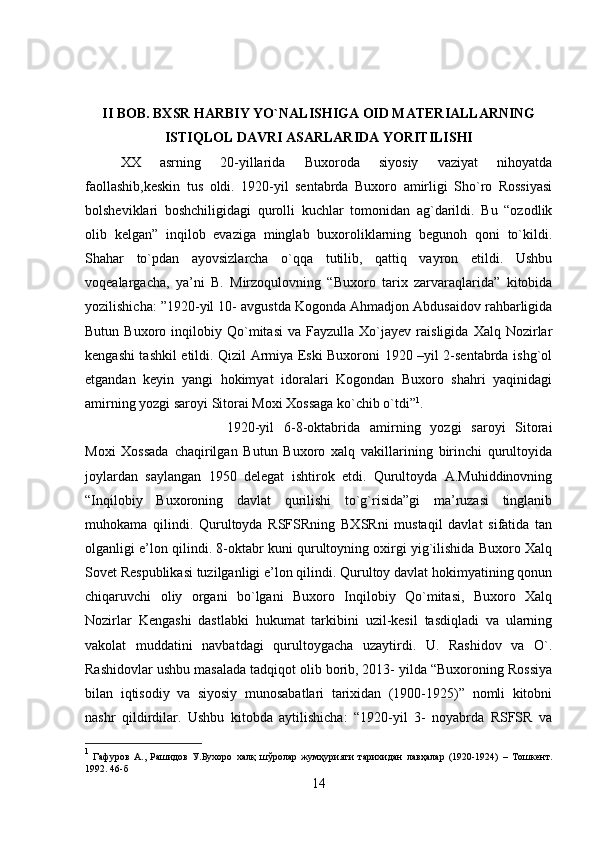 II BOB. BXSR HARBIY YO`NALISHIGA OID MATERIALLARNING
ISTIQLOL DAVRI ASARLARIDA YORITILISHI
XX   asrning   20-yillarida   Buxoroda   siyosiy   vaziyat   nihoyatda
faollashib,keskin   tus   oldi.   1920-yil   sentabrda   Buxoro   amirligi   Sho`ro   Rossiyasi
bolsheviklari   boshchiligidagi   qurolli   kuchlar   tomonidan   ag`darildi.   Bu   “ozodlik
olib   kelgan”   inqilob   evaziga   minglab   buxoroliklarning   begunoh   qoni   to`kildi.
Shahar   to`pdan   ayovsizlarcha   o`qqa   tutilib,   qattiq   vayron   etildi.   Ushbu
voqealargacha,   ya’ni   B.   Mirzoqulovning   “Buxoro   tarix   zarvaraqlarida”   kitobida
yozilishicha: ”1920-yil 10- avgustda Kogonda Ahmadjon Abdusaidov rahbarligida
Butun   Buxoro  inqilobiy  Qo`mitasi   va  Fayzulla   Xo`jayev   raisligida   Xalq   Nozirlar
kengashi tashkil etildi. Qizil Armiya Eski Buxoroni 1920 –yil 2-sentabrda ishg`ol
etgandan   keyin   yangi   hokimyat   idoralari   Kogondan   Buxoro   shahri   yaqinidagi
amirning yozgi saroyi Sitorai Moxi Xossaga ko`chib o`tdi” 1
. 
1920-yil   6-8-oktabrida   amirning   yozgi   saroyi   Sitorai
Moxi   Xossada   chaqirilgan   Butun   Buxoro   xalq   vakillarining   birinchi   qurultoyida
joylardan   saylangan   1950   delegat   ishtirok   etdi.   Qurultoyda   A.Muhiddinovning
“Inqilobiy   Buxoroning   davlat   qurilishi   to`g`risida”gi   ma’ruzasi   tinglanib
muhokama   qilindi.   Qurultoyda   RSFSRning   BXSRni   mustaqil   davlat   sifatida   tan
olganligi e’lon qilindi. 8-oktabr kuni qurultoyning oxirgi yig`ilishida Buxoro Xalq
Sovet Respublikasi tuzilganligi e’lon qilindi. Qurultoy davlat hokimyatining qonun
chiqaruvchi   oliy   organi   bo`lgani   Buxoro   Inqilobiy   Qo`mitasi,   Buxoro   Xalq
Nozirlar   Kengashi   dastlabki   hukumat   tarkibini   uzil-kesil   tasdiqladi   va   ularning
vakolat   muddatini   navbatdagi   qurultoygacha   uzaytirdi.   U.   Rashidov   va   O`.
Rashidovlar ushbu masalada tadqiqot olib borib, 2013- yilda “Buxoroning Rossiya
bilan   iqtisodiy   va   siyosiy   munosabatlari   tarixidan   (1900-1925)”   nomli   kitobni
nashr   qildirdilar.   Ushbu   kitobda   aytilishicha:   “1920-yil   3-   noyabrda   RSFSR   va
1
  Гафуров   А.,   Рашидов   У.Бухоро   халқ   шўролар   жумҳурияти   тарихидан   лавҳалар   (1920-1924)   –   Тошкент.
1992. 46-б
14 