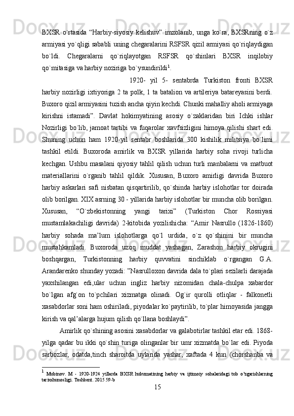 BXSR   o`rtasida  “Harbiy-siyosiy   kelishuv”  imzolanib,  unga   ko`ra,  BXSRning   o`z
armiyasi yo`qligi sababli uning chegaralarini RSFSR qizil armiyasi qo`riqlaydigan
bo`ldi.   Chegaralarni   qo`riqlayotgan   RSFSR   qo`shinlari   BXSR   inqilobiy
qo`mitasiga va harbiy noziriga bo`ysundirildi 1
. 
1920-   yil   5-   sentabrda   Turkiston   fronti   BXSR
harbiy nozirligi  ixtiyoriga 2 ta polk, 1 ta batalion va artileriya batareyasini  berdi.
Buxoro qizil armiyasini tuzish ancha qiyin kechdi. Chunki mahalliy aholi armiyaga
kirishni   istamadi”.   Davlat   hokimyatining   asosiy   o`zaklaridan   biri   Ichki   ishlar
Nozirligi  bo`lib, jamoat  tartibi  va fuqarolar  xavfsizligini  himoya qilishi  shart  edi.
Shuning   uchun   ham   1920-yil   sentabr   boshlarida   300   kishilik   militsiya   bo`limi
tashkil   etildi.   Buxoroda   amirlik   va   BXSR   yillarida   harbiy   soha   rivoji   turlicha
kechgan.   Ushbu   masalani   qiyosiy   tahlil   qilish   uchun   turli   manbalarni   va   matbuot
materiallarini   o`rganib   tahlil   qildik.   Xususan,   Buxoro   amirligi   davrida   Buxoro
harbiy   askarlari   safi   nisbatan   qisqartirilib,   qo`shinda   harbiy   islohotlar   tor   doirada
olib borilgan. XIX asrning 30 - yillarida harbiy islohotlar bir muncha olib borilgan.
Xususan,   “O`zbekistonning   yangi   tarixi”   (Turkiston   Chor   Rossiyasi
mustamlakachiligi   davrida)   2-kitobida   yozilishicha:   “Amir   Nasrullo   (1826-1860)
harbiy   sohada   ma’lum   islohotlarga   qo`l   urdida,   o`z   qo`shinini   bir   muncha
mustahkamladi.   Buxoroda   uzoq   muddat   yashagan,   Zarashon   harbiy   okrugini
boshqargan,   Turkistonning   harbiy   quvvatini   sinchiklab   o`rgangan   G.A.
Arandarenko shunday yozadi: ”Nasrulloxon davrida dala to`plari sezilarli darajada
yaxshilangan   edi,ular   uchun   ingliz   harbiy   nizomidan   chala-chulpa   xabardor
bo`lgan   afg`on   to`pchilari   xizmatga   olinadi.   Og`ir   qurolli   otliqlar   -   falkonetli
xasabdorlar soni ham oshiriladi, piyodalar ko`paytirilib, to`plar himoyasida jangga
kirish va qal’alarga hujum qilish qo`llana boshlaydi”. 
Amirlik qo`shining asosini xasabdorlar va galabotirlar tashkil etar edi. 1868-
yilga qadar  bu ikki  qo`shin  turiga olinganlar  bir  umr  xizmatda bo`lar  edi. Piyoda
sarbozlar,   odatda,tinch   sharoitda   uylarida   yashar,   xaftada   4   kun   (chorshanba   va
1
  Mubinov .   M   -   1920-1924   yillarda   BXSR   hukumatining   harbiy   va   ijtimoiy   sohalaridagi   tub   o ’ zgarishlarning
tarixshunosligi .  Toshkent . 2015 59- b
15 