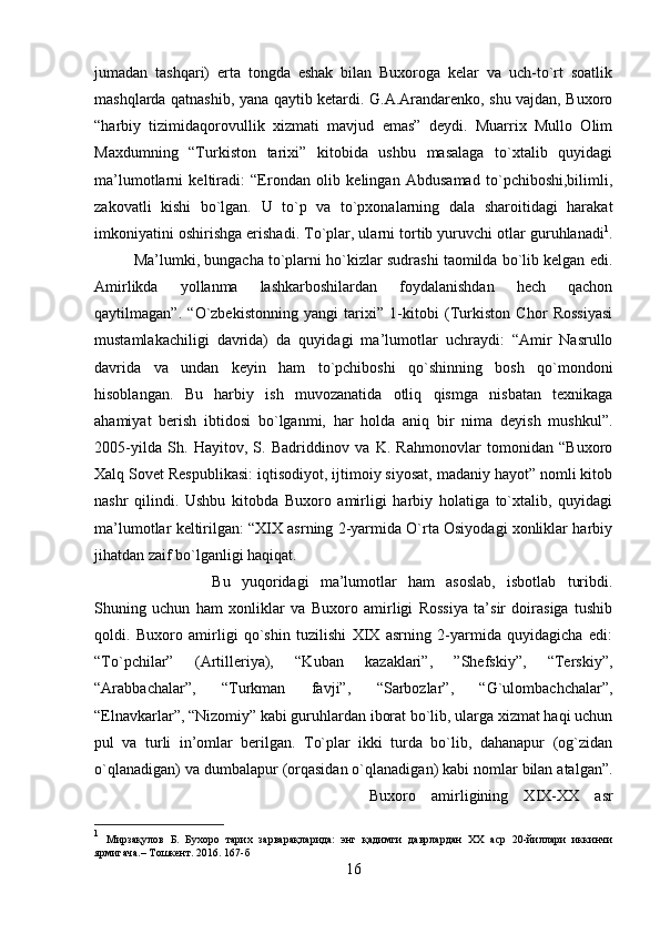 jumadan   tashqari)   erta   tongda   eshak   bilan   Buxoroga   kelar   va   uch-to`rt   soatlik
mashqlarda qatnashib, yana qaytib ketardi. G.A.Arandarenko, shu vajdan, Buxoro
“harbiy   tizimidaqorovullik   xizmati   mavjud   emas”   deydi.   Muarrix   Mullo   Olim
Maxdumning   “Turkiston   tarixi”   kitobida   ushbu   masalaga   to`xtalib   quyidagi
ma’lumotlarni   keltiradi:   “Erondan   olib   kelingan   Abdusamad   to`pchiboshi,bilimli,
zakovatli   kishi   bo`lgan.   U   to`p   va   to`pxonalarning   dala   sharoitidagi   harakat
imkoniyatini oshirishga erishadi. To`plar, ularni tortib yuruvchi otlar guruhlanadi 1
.
Ma’lumki, bungacha to`plarni ho`kizlar sudrashi taomilda bo`lib kelgan edi.
Amirlikda   yollanma   lashkarboshilardan   foydalanishdan   hech   qachon
qaytilmagan”.   “O`zbekistonning   yangi   tarixi”   1-kitobi   (Turkiston   Chor   Rossiyasi
mustamlakachiligi   davrida)   da   quyidagi   ma’lumotlar   uchraydi:   “Amir   Nasrullo
davrida   va   undan   keyin   ham   to`pchiboshi   qo`shinning   bosh   qo`mondoni
hisoblangan.   Bu   harbiy   ish   muvozanatida   otliq   qismga   nisbatan   texnikaga
ahamiyat   berish   ibtidosi   bo`lganmi,   har   holda   aniq   bir   nima   deyish   mushkul”.
2005-yilda   Sh.   Hayitov,   S.   Badriddinov   va   K.   Rahmonovlar   tomonidan   “Buxoro
Xalq Sovet Respublikasi: iqtisodiyot, ijtimoiy siyosat, madaniy hayot” nomli kitob
nashr   qilindi.   Ushbu   kitobda   Buxoro   amirligi   harbiy   holatiga   to`xtalib,   quyidagi
ma’lumotlar keltirilgan: “XIX asrning 2-yarmida O`rta Osiyodagi xonliklar harbiy
jihatdan zaif bo`lganligi haqiqat. 
Bu   yuqoridagi   ma’lumotlar   ham   asoslab,   isbotlab   turibdi.
Shuning   uchun   ham   xonliklar   va   Buxoro   amirligi   Rossiya   ta’sir   doirasiga   tushib
qoldi.   Buxoro   amirligi   qo`shin   tuzilishi   XIX   asrning   2-yarmida   quyidagicha   edi:
“To`pchilar”   (Artilleriya),   “Kuban   kazaklari”,   ”Shefskiy”,   “Terskiy”,
“Arabbachalar”,   “Turkman   favji”,   “Sarbozlar”,   “G`ulombachchalar”,
“Elnavkarlar”, “Nizomiy” kabi guruhlardan iborat bo`lib, ularga xizmat haqi uchun
pul   va   turli   in’omlar   berilgan.   To`plar   ikki   turda   bo`lib,   dahanapur   (og`zidan
o`qlanadigan) va dumbalapur (orqasidan o`qlanadigan) kabi nomlar bilan atalgan”.
Buxoro   amirligining   XIX-XX   asr
1
  Мирзақулов   Б.   Бухоро   тарих   зарварақларида:   энг   қадимги   даврлардан   ХХ   аср   20-йиллари   иккинчи
ярмигача.– Тошкент. 2016. 167-б
16 