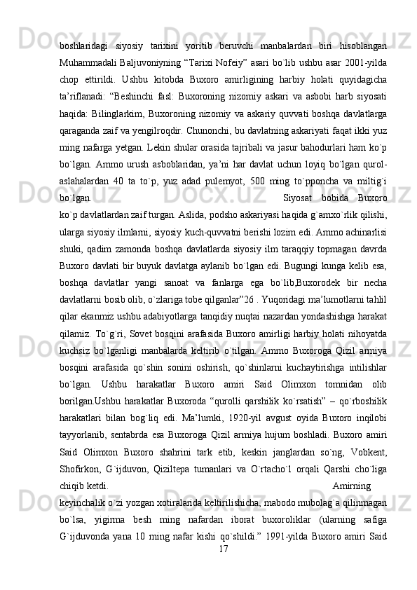 boshlaridagi   siyosiy   tarixini   yoritib   beruvchi   manbalardan   biri   hisoblangan
Muhammadali Baljuvoniyning “Tarixi Nofeiy” asari bo`lib ushbu asar 2001-yilda
chop   ettirildi.   Ushbu   kitobda   Buxoro   amirligining   harbiy   holati   quyidagicha
ta’riflanadi:   “Beshinchi   fasl:   Buxoroning   nizomiy   askari   va   asbobi   harb   siyosati
haqida:   Bilinglarkim,   Buxoroning   nizomiy   va   askariy   quvvati   boshqa   davlatlarga
qaraganda zaif va yengilroqdir. Chunonchi, bu davlatning askariyati faqat ikki yuz
ming nafarga yetgan. Lekin shular orasida tajribali va jasur bahodurlari ham ko`p
bo`lgan.   Ammo   urush   asboblaridan,   ya’ni   har   davlat   uchun   loyiq   bo`lgan   qurol-
aslahalardan   40   ta   to`p,   yuz   adad   pulemyot,   500   ming   to`pponcha   va   miltig`i
bo`lgan.  Siyosat   bobida   Buxoro
ko`p davlatlardan zaif turgan. Aslida, podsho askariyasi haqida g`amxo`rlik qilishi,
ularga siyosiy ilmlarni, siyosiy kuch-quvvatni berishi lozim edi. Ammo achinarlisi
shuki,   qadim   zamonda   boshqa   davlatlarda   siyosiy   ilm   taraqqiy   topmagan   davrda
Buxoro davlati bir  buyuk davlatga aylanib bo`lgan edi. Bugungi kunga kelib esa,
boshqa   davlatlar   yangi   sanoat   va   fanlarga   ega   bo`lib,Buxorodek   bir   necha
davlatlarni bosib olib, o`zlariga tobe qilganlar”26 . Yuqoridagi ma’lumotlarni tahlil
qilar ekanmiz ushbu adabiyotlarga tanqidiy nuqtai nazardan yondashishga harakat
qilamiz.  To`g`ri,   Sovet   bosqini   arafasida   Buxoro  amirligi   harbiy  holati   nihoyatda
kuchsiz   bo`lganligi   manbalarda   keltirib   o`tilgan.   Ammo   Buxoroga   Qizil   armiya
bosqini   arafasida   qo`shin   sonini   oshirish,   qo`shinlarni   kuchaytirishga   intilishlar
bo`lgan.   Ushbu   harakatlar   Buxoro   amiri   Said   Olimxon   tomnidan   olib
borilgan.Ushbu   harakatlar   Buxoroda   “qurolli   qarshilik   ko`rsatish”   –   qo`rboshilik
harakatlari   bilan   bog`liq   edi.   Ma’lumki,   1920-yil   avgust   oyida   Buxoro   inqilobi
tayyorlanib,   sentabrda   esa   Buxoroga   Qizil   armiya   hujum   boshladi.   Buxoro   amiri
Said   Olimxon   Buxoro   shahrini   tark   etib,   keskin   janglardan   so`ng,   Vobkent,
Shofirkon,   G`ijduvon,   Qiziltepa   tumanlari   va   O`rtacho`l   orqali   Qarshi   cho`liga
chiqib ketdi.  Amirning
keyinchalik o`zi yozgan xotiralarida keltirilishicha, mabodo mubolag`a qilinmagan
bo`lsa,   yigirma   besh   ming   nafardan   iborat   buxoroliklar   (ularning   safiga
G`ijduvonda   yana   10   ming   nafar   kishi   qo`shildi.”   1991-yilda   Buxoro   amiri   Said
17 