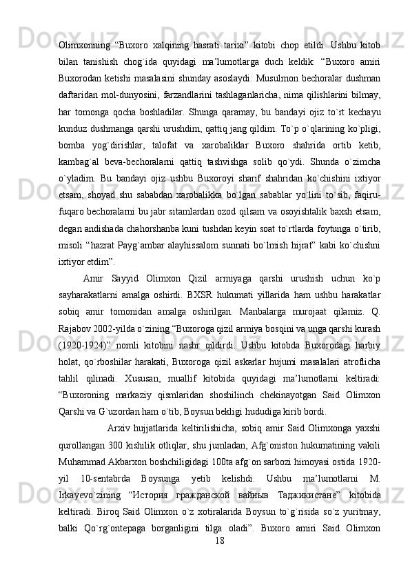 Olimxonning   “Buxoro   xalqining   hasrati   tarixi”   kitobi   chop   etildi.   Ushbu   kitob
bilan   tanishish   chog`ida   quyidagi   ma’lumotlarga   duch   keldik:   “Buxoro   amiri
Buxorodan   ketishi   masalasini   shunday   asoslaydi:   Musulmon   bechoralar   dushman
daftaridan mol-dunyosini, farzandlarini  tashlaganlaricha, nima qilishlarini bilmay,
har   tomonga   qocha   boshladilar.   Shunga   qaramay,   bu   bandayi   ojiz   to`rt   kechayu
kunduz dushmanga qarshi urushdim, qattiq jang qildim. To`p o`qlarining ko`pligi,
bomba   yog`dirishlar,   talofat   va   xarobaliklar   Buxoro   shahrida   ortib   ketib,
kambag`al   beva-bechoralarni   qattiq   tashvishga   solib   qo`ydi.   Shunda   o`zimcha
o`yladim.   Bu   bandayi   ojiz   ushbu   Buxoroyi   sharif   shahridan   ko`chishini   ixtiyor
etsam,   shoyad   shu   sababdan   xarobalikka   bo`lgan   sabablar   yo`lini   to`sib,   faqiru-
fuqaro bechoralarni bu jabr sitamlardan ozod qilsam va osoyishtalik baxsh etsam,
degan andishada chahorshanba kuni tushdan keyin soat to`rtlarda foytunga o`tirib,
misoli   “hazrat   Payg`ambar   alayhissalom   sunnati   bo`lmish   hijrat”   kabi   ko`chishni
ixtiyor etdim”. 
Amir   Sayyid   Olimxon   Qizil   armiyaga   qarshi   urushish   uchun   ko`p
sayharakatlarni   amalga   oshirdi.   BXSR   hukumati   yillarida   ham   ushbu   harakatlar
sobiq   amir   tomonidan   amalga   oshirilgan.   Manbalarga   murojaat   qilamiz.   Q.
Rajabov 2002-yilda o`zining “Buxoroga qizil armiya bosqini va unga qarshi kurash
(1920-1924)”   nomli   kitobini   nashr   qildirdi.   Ushbu   kitobda   Buxorodagi   harbiy
holat,   qo`rboshilar   harakati,   Buxoroga   qizil   askarlar   hujumi   masalalari   atroflicha
tahlil   qilinadi.   Xususan,   muallif   kitobida   quyidagi   ma’lumotlarni   keltiradi:
“Buxoroning   markaziy   qismlaridan   shoshilinch   chekinayotgan   Said   Olimxon
Qarshi va G`uzordan ham o`tib, Boysun bekligi hududiga kirib bordi. 
Arxiv   hujjatlarida   keltirilishicha,   sobiq   amir   Said   Olimxonga   yaxshi
qurollangan   300   kishilik   otliqlar,   shu   jumladan,   Afg`oniston   hukumatining   vakili
Muhammad Akbarxon boshchiligidagi 100ta afg`on sarbozi himoyasi ostida 1920-
yil   10-sentabrda   Boysunga   yetib   kelishdi.   Ushbu   ma’lumotlarni   M.
Irkayevo`zining   “ История   гражданской   вайныв   Таджикистане ”   kitobida
keltiradi.   Biroq   Said   Olimxon   o`z   xotiralarida   Boysun   to`g`risida   so`z   yuritmay,
balki   Qo`rg`ontepaga   borganligini   tilga   oladi”.   Buxoro   amiri   Said   Olimxon
18 