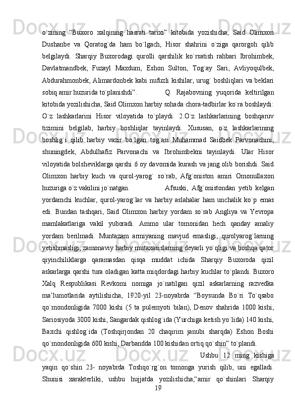 o`zining   “Buxoro   xalqining   hasrati   tarixi”   kitobida   yozishicha,   Said   Olimxon
Dushanbe   va   Qoratog`da   ham   bo`lgach,   Hisor   shahrini   o`ziga   qarorgoh   qilib
belgilaydi.   Sharqiy   Buxorodagi   qurolli   qarshilik   ko`rsatish   rahbari   Ibrohimbek,
Davlatmandbek,   Fuzayl   Maxdum,   Eshon   Sulton,   Tog`ay   Sari,   Avliyoqulbek,
Abdurahmonbek, Alimardonbek kabi  nufuzli kishilar, urug` boshliqlari va beklari
sobiq amir huzurida to`planishdi”.  Q.   Rajabovning   yuqorida   keltirilgan
kitobida yozilishicha, Said Olimxon harbiy sohada chora-tadbirlar ko`ra boshlaydi:
O`z   lashkarlarini   Hisor   viloyatida   to`playdi.   2.O`z   lashkarlarining   boshqaruv
tizimini   belgilab,   harbiy   boshliqlar   tayinlaydi.   Xususan,   o`z   lashkarlarining
boshlig`i   qilib   harbiy   vazir   bo`lgan   tog`asi   Muhammad   Saidbek   Parvonachini,
shuningdek,   Abdulhafiz   Parvonachi   va   Ibrohimbekni   tayinlaydi.   Ular   Hisor
viloyatida bolsheviklarga qarshi 6 oy davomida kurash va jang olib borishdi. Said
Olimxon   harbiy   kuch   va   qurol-yarog`   so`rab,   Afg`oniston   amiri   Omonullaxon
huzuriga o`z vakilini jo`natgan.  Afsuski,   Afg`onistondan   yetib   kelgan
yordamchi   kuchlar,   qurol-yarog`lar   va   harbiy   aslahalar   ham   unchalik   ko`p   emas
edi.   Bundan   tashqari,   Said   Olimxon   harbiy   yordam   so`rab   Angliya   va   Yevropa
mamlakatlariga   vakil   yuboradi.   Ammo   ular   tomonidan   hech   qanday   amaliy
yordam   berilmadi.   Muntazam   armiyaning   mavjud   emasligi,   qurolyarog`larning
yetishmasligi, zamonaviy harbiy mutaxasislarning deyarli yo`qligi va boshqa qator
qiyinchiliklarga   qaramasdan   qisqa   muddat   ichida   Sharqiy   Buxoroda   qizil
askarlarga qarshi tura oladigan katta miqdordagi harbiy kuchlar to`plandi. Buxoro
Xalq   Respublikasi   Revkomi   nomiga   jo`natilgan   qizil   askarlarning   razvedka
ma’lumotlarida   aytilishicha,   1920-yil   23-noyabrda   “Boysunda   Bo`ri   To`qsabo
qo`mondonligida   7000   kishi   (5   ta   pulemyoti   bilan),   Denov   shahrida   1000   kishi,
Sariosiyoda 3000 kishi, Sangardak qishlog`ida (Yurchiga ketish yo`lida) 140 kishi,
Baxchi   qishlog`ida   (Toshqirjondan   20   chaqirim   janubi   sharqda)   Eshon   Boshi
qo`mondonligida 600 kishi, Darbandda 100 kishidan ortiq qo`shin” to`plandi. 
Ushbu   12   ming   kishiga
yaqin   qo`shin   23-   noyabrda   Toshqo`rg`on   tomonga   yurish   qilib,   uni   egalladi.
Shunisi   xarakterliki,   ushbu   hujjatda   yozilishicha,“amir   qo`shinlari   Sharqiy
19 