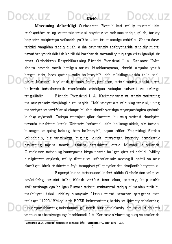 Kirish
Mavzuning   dolzarbligi   O`zbekiston   Respublikasi   milliy   mustaqillikka
erishganidan   so`ng   vatanimiz   tarixini   obyektiv   va   xolisona   tadqiq   qilish,   tarixiy
haqiqatni xalqimizga yetkazish yo`lida ulkan ishlar amalga oshirildi. Sho`ro davri
tarixini   yangidan   tadqiq   qilish,   o`sha   davr   tarixiy   adabiyotlarida   tanqidiy   nuqtai
nazaridan yondashib ish ko`rilishi barobarida samarali yutuqlarga erishilganligi sir
emas.   O`zbekiston   Respublikasining   Birinchi   Prezidenti   I.   A.   Karimov:   “Men
sho`ro   davrida   yozib   berilgan   tarixni   hisoblamayman,   chunki   o`zgalar   yozib
bergan   tarix,   hech   qachon   xolis   bo`lmaydi” 1
.   deb   ta’kidlaganlarida   to`la   haqli
edilar. Mustaqillik yillarida ijtimoiy fanlar, jumladan, tarix ilmining tarkibi  qismi
bo`lmish   tarixshunoslik   masalasida   erishilgan   yutuqlar   zalvorli   va   asrlarga
tatigulikdir. Birinchi   Prezidenti   I.   A.   Karimov   tarix   va   tarixiy   xotiraning
ma’naviyatimiz  rivojidagi   o`rni   haqida:  “Ma’naviyat  o`z  xalqining  tarixini,  uning
madaniyati va vazifalarini chuqur bilish tushunib yetishga suyangandagina qudratli
kuchga   aylanadi.   Tarixga   murojaat   qilar   ekanmiz,   bu   xalq   xotirasi   ekanligini
nazarda   tutishimiz   kerak.   Xotirasiz   barkamol   kishi   bo`lmaganidek,   o`z   tarixini
bilmagan   xalqning   kelajagi   ham   bo`lmaydi”,   degan   edilar.   Yuqoridagi   fikrdan
kelibchiqib,   biz   tariximizga   bugungi   kunda   qurayotgan   huquqiy   demokratik
davlatning   tajriba   tarozisi   sifatida   qarashimiz   kerak.   Mustaqillik   yillarida
O`zbekiston   tarixining   hanuzgacha   bizga   noaniq   bo`lgan   qirralari   ochildi.   Milliy
o`zligimizni   anglash,   milliy   tilimiz   va   urfodatlarimiz   nechog`li   qadrli   va   aziz
ekanligini idrok etishimiz tufayli taraqqiyot pillapoyalaridan rivojlanib boryapmiz. 
Bugungi kunda tarixshunoslik fani oldida O`zbekiston xalqi va
davlatchiligi   tarixini   to`liq   tiklash   vazifasi   turar   ekan,   qadimiy,   ko`p   asrlik
sivilizatsiyaga   ega   bo`lgan   Buxoro   tarixini   mukammal   tadqiq   qilmasdan   turib   bu
mas’uliyatli   ishni   uddalay   olmaymiz.   Ushbu   nuqtai   nazardan   qaraganda   men
tanlagan “1920-1924-yillarda BXSR hukumatining harbiy va ijtimoiy sohalardagi
tub o`zgarishlarning tarixshunosligi” nomli bitiruvmalakaviy ishi mavzusi dolzarb
va muhim ahamiyatga ega hisoblanadi. I.A. Karimov o`zlarining nutq va asarlarida
1
 Каримов И. А. Тарихий хотирасиз келажак йўк. –Тошкент.: “Шарқ" 1998. –Б.9.
2 