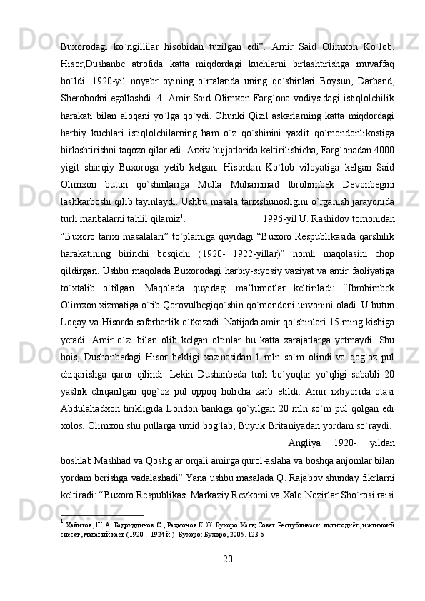 Buxorodagi   ko`ngillilar   hisobidan   tuzilgan   edi”.   Amir   Said   Olimxon   Ko`lob,
Hisor,Dushanbe   atrofida   katta   miqdordagi   kuchlarni   birlashtirishga   muvaffaq
bo`ldi.   1920-yil   noyabr   oyining   o`rtalarida   uning   qo`shinlari   Boysun,   Darband,
Sherobodni   egallashdi.   4.   Amir   Said   Olimxon   Farg`ona   vodiysidagi   istiqlolchilik
harakati   bilan   aloqani   yo`lga   qo`ydi.   Chunki   Qizil   askarlarning   katta   miqdordagi
harbiy   kuchlari   istiqlolchilarning   ham   o`z   qo`shinini   yaxlit   qo`mondonlikostiga
birlashtirishni taqozo qilar edi. Arxiv hujjatlarida keltirilishicha, Farg`onadan 4000
yigit   sharqiy   Buxoroga   yetib   kelgan.   Hisordan   Ko`lob   viloyatiga   kelgan   Said
Olimxon   butun   qo`shinlariga   Mulla   Muhammad   Ibrohimbek   Devonbegini
lashkarboshi qilib tayinlaydi. Ushbu masala tarixshunosligini o`rganish jarayonida
turli manbalarni tahlil qilamiz 1
.  1996-yil U. Rashidov tomonidan
“Buxoro tarixi  masalalari”  to`plamiga quyidagi “Buxoro Respublikasida  qarshilik
harakatining   birinchi   bosqichi   (1920-   1922-yillar)”   nomli   maqolasini   chop
qildirgan. Ushbu maqolada Buxorodagi harbiy-siyosiy vaziyat va amir faoliyatiga
to`xtalib   o`tilgan.   Maqolada   quyidagi   ma’lumotlar   keltiriladi:   “Ibrohimbek
Olimxon xizmatiga o`tib Qorovulbegiqo`shin qo`mondoni unvonini oladi. U butun
Loqay va Hisorda safarbarlik o`tkazadi. Natijada amir qo`shinlari 15 ming kishiga
yetadi.   Amir   o`zi   bilan   olib   kelgan   oltinlar   bu   katta   xarajatlarga   yetmaydi.   Shu
bois,   Dushanbedagi   Hisor   bekligi   xazinasidan   1   mln   so`m   olindi   va   qog`oz   pul
chiqarishga   qaror   qilindi.   Lekin   Dushanbeda   turli   bo`yoqlar   yo`qligi   sababli   20
yashik   chiqarilgan   qog`oz   pul   oppoq   holicha   zarb   etildi.   Amir   ixtiyorida   otasi
Abdulahadxon   tirikligida   London   bankiga   qo`yilgan   20   mln   so`m   pul   qolgan   edi
xolos. Olimxon shu pullarga umid bog`lab, Buyuk Britaniyadan yordam so`raydi. 
Angliya   1920-   yildan
boshlab Mashhad va Qoshg`ar orqali amirga qurol-aslaha va boshqa anjomlar bilan
yordam berishga vadalashadi” Yana ushbu masalada Q. Rajabov shunday fikrlarni
keltiradi: “Buxoro Respublikasi Markaziy Revkomi va Xalq Nozirlar Sho`rosi raisi
1
  Ҳайитов, Ш.А. Бадриддинов С., Раҳмонов К.Ж. Бухоро Халқ Совет Республикаси: иқтисодиёт, ижтимоий
сиёсат, маданий ҳаёт (1920 – 1924 й.)- Бухоро: Бухоро, 2005. 123-б
20 