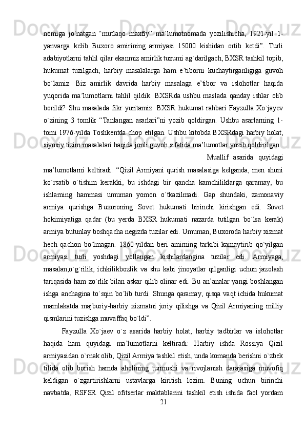 nomiga   jo`natgan   “mutlaqo   maxfiy”   ma’lumotnomada   yozilishicha,   1921-yil   1-
yanvarga   kelib   Buxoro   amirining   armiyasi   15000   kishidan   ortib   ketdi”.   Turli
adabiyotlarni tahlil qilar ekanmiz amirlik tuzumi ag`darilgach, BXSR tashkil topib,
hukumat   tuzilgach,   harbiy   masalalarga   ham   e’tiborni   kuchaytirganligiga   guvoh
bo`lamiz.   Biz   amirlik   davrida   harbiy   masalaga   e’tibor   va   islohotlar   haqida
yuqorida   ma’lumotlarni   tahlil   qildik.   BXSRda   ushbu   maslada   qanday   ishlar   olib
borildi?   Shu   masalada   fikr   yuritamiz.   BXSR   hukumat   rahbari   Fayzulla   Xo`jayev
o`zining   3   tomlik   “Tanlangan   asarlari”ni   yozib   qoldirgan.   Ushbu   asarlarning   1-
tomi 1976-yilda Toshkentda chop etilgan. Ushbu kitobda BXSRdagi harbiy holat,
siyosiy tizim masalalari haqida jonli guvoh sifatida ma’lumotlar yozib qoldirilgan. 
Muallif   asarida   quyidagi
ma’lumotlarni   keltiradi:   “Qizil   Armiyani   qurish   masalasiga   kelganda,   men   shuni
ko`rsatib   o`tishim   kerakki,   bu   ishdagi   bir   qancha   kamchiliklarga   qaramay,   bu
ishlarning   hammasi   umuman   yomon   o`tkazilmadi.   Gap   shundaki,   zamonaviy
armiya   qurishga   Buxoroning   Sovet   hukumati   birinchi   kirishgan   edi.   Sovet
hokimiyatiga   qadar   (bu   yerda   BXSR   hukumati   nazarda   tutilgan   bo`lsa   kerak)
armiya butunlay boshqacha negizda tuzilar edi. Umuman, Buxoroda harbiy xizmat
hech   qachon   bo`lmagan.   1860-yildan   beri   amirning   tarkibi   kamaytirib   qo`yilgan
armiyasi   turli   yoshdagi   yollangan   kishilardangina   tuzilar   edi.   Armiyaga,
masalan,o`g`rilik,   ichkilikbozlik   va   shu   kabi   jinoyatlar   qilganligi   uchun   jazolash
tariqasida ham zo`rlik bilan askar  qilib olinar edi. Bu an’analar yangi boshlangan
ishga anchagina to`sqin bo`lib turdi. Shunga qaramay, qisqa vaqt  ichida hukumat
mamlakatda   majburiy-harbiy   xizmatni   joriy   qilishga   va   Qizil   Armiyaning   milliy
qismlarini tuzishga muvaffaq bo`ldi”. 
Fayzulla   Xo`jaev   o`z   asarida   harbiy   holat,   harbiy   tadbirlar   va   islohotlar
haqida   ham   quyidagi   ma’lumotlarni   keltiradi:   Harbiy   ishda   Rossiya   Qizil
armiyasidan o`rnak olib, Qizil Armiya tashkil etish, unda komanda berishni o`zbek
tilida   olib   borish   hamda   aholining   turmushi   va   rivojlanish   darajasiga   muvofiq
keldigan   o`zgartirishlarni   ustavlarga   kiritish   lozim.   Buning   uchun   birinchi
navbatda,   RSFSR   Qizil   ofitserlar   maktablarini   tashkil   etish   ishida   faol   yordam
21 