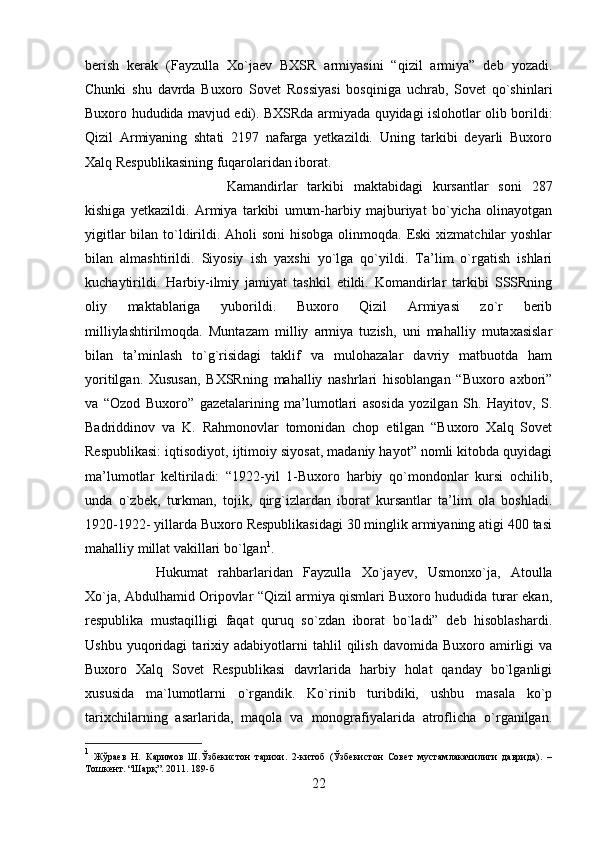 berish   kerak   (Fayzulla   Xo`jaev   BXSR   armiyasini   “qizil   armiya”   deb   yozadi.
Chunki   shu   davrda   Buxoro   Sovet   Rossiyasi   bosqiniga   uchrab,   Sovet   qo`shinlari
Buxoro hududida mavjud edi). BXSRda armiyada quyidagi islohotlar olib borildi:
Qizil   Armiyaning   shtati   2197   nafarga   yetkazildi.   Uning   tarkibi   deyarli   Buxoro
Xalq Respublikasining fuqarolaridan iborat. 
Kamandirlar   tarkibi   maktabidagi   kursantlar   soni   287
kishiga   yetkazildi.   Armiya   tarkibi   umum-harbiy   majburiyat   bo`yicha   olinayotgan
yigitlar  bilan to`ldirildi. Aholi  soni  hisobga olinmoqda. Eski  xizmatchilar  yoshlar
bilan   almashtirildi.   Siyosiy   ish   yaxshi   yo`lga   qo`yildi.   Ta’lim   o`rgatish   ishlari
kuchaytirildi.   Harbiy-ilmiy   jamiyat   tashkil   etildi.   Komandirlar   tarkibi   SSSRning
oliy   maktablariga   yuborildi.   Buxoro   Qizil   Armiyasi   zo`r   berib
milliylashtirilmoqda.   Muntazam   milliy   armiya   tuzish,   uni   mahalliy   mutaxasislar
bilan   ta’minlash   to`g`risidagi   taklif   va   mulohazalar   davriy   matbuotda   ham
yoritilgan.   Xususan,   BXSRning   mahalliy   nashrlari   hisoblangan   “Buxoro   axbori”
va   “Ozod   Buxoro”   gazetalarining   ma’lumotlari   asosida   yozilgan   Sh.   Hayitov,   S.
Badriddinov   va   K.   Rahmonovlar   tomonidan   chop   etilgan   “Buxoro   Xalq   Sovet
Respublikasi: iqtisodiyot, ijtimoiy siyosat, madaniy hayot” nomli kitobda quyidagi
ma’lumotlar   keltiriladi:   “1922-yil   1-Buxoro   harbiy   qo`mondonlar   kursi   ochilib,
unda   o`zbek,   turkman,   tojik,   qirg`izlardan   iborat   kursantlar   ta’lim   ola   boshladi.
1920-1922- yillarda Buxoro Respublikasidagi 30 minglik armiyaning atigi 400 tasi
mahalliy millat vakillari bo`lgan 1
. 
Hukumat   rahbarlaridan   Fayzulla   Xo`jayev,   Usmonxo`ja,   Atoulla
Xo`ja, Abdulhamid Oripovlar “Qizil armiya qismlari Buxoro hududida turar ekan,
respublika   mustaqilligi   faqat   quruq   so`zdan   iborat   bo`ladi”   deb   hisoblashardi.
Ushbu   yuqoridagi   tarixiy   adabiyotlarni   tahlil   qilish   davomida   Buxoro  amirligi   va
Buxoro   Xalq   Sovet   Respublikasi   davrlarida   harbiy   holat   qanday   bo`lganligi
xususida   ma`lumotlarni   o`rgandik.   Ko`rinib   turibdiki,   ushbu   masala   ko`p
tarixchilarning   asarlarida,   maqola   va   monografiyalarida   atroflicha   o`rganilgan.
1
  Жўраев   Н.   Каримов   Ш.Ўзбекистон   тарихи.   2-китоб   (Ўзбекистон   Совет   мустамлакачилиги   даврида).   –
Тошкент. “Шарқ”. 2011. 189-б
22 