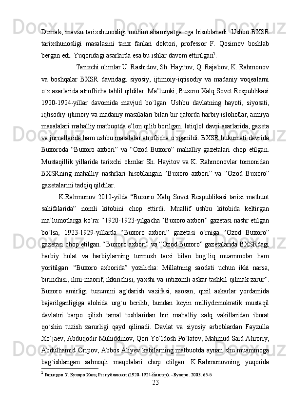 Demak, mavzu tarixshunosligi  muhim  ahamiyatga ega hisoblanadi. Ushbu BXSR
tarixshunosligi   masalasini   tarix   fanlari   doktori,   professor   F.   Qosimov   boshlab
bergan edi. Yuqoridagi asarlarda esa bu ishlar davom ettirilgan 1
. 
Tarixchi olimlar U. Rashidov, Sh. Hayitov, Q. Rajabov, K. Rahmonov
va   boshqalar   BXSR   davridagi   siyosiy,   ijtimoiy-iqtisodiy   va   madaniy   voqealarni
o`z asarlarida atroflicha tahlil qildilar. Ma’lumki, Buxoro Xalq Sovet Respublikasi
1920-1924-yillar   davomida   mavjud   bo`lgan.   Ushbu   davlatning   hayoti,   siyosati,
iqtisodiy-ijtimoiy va madaniy masalalari bilan bir qatorda harbiy islohotlar, armiya
masalalari mahalliy matbuotda e’lon qilib borilgan. Istiqlol davri asarlarida, gazeta
va jurnallarida ham ushbu masalalar atroflicha o`rganildi. BXSR hukumati davrida
Buxoroda   “Buxoro   axbori”   va   “Ozod   Buxoro”   mahalliy   gazetalari   chop   etilgan.
Mustaqillik   yillarida   tarixchi   olimlar   Sh.   Hayitov   va   K.   Rahmonovlar   tomonidan
BXSRning   mahalliy   nashrlari   hisoblangan   “Buxoro   axbori”   va   “Ozod   Buxoro”
gazetalarini tadqiq qildilar. 
K.Rahmonov   2012-yilda   “Buxoro   Xalq   Sovet   Respublikasi   tarixi   matbuot
sahifalarida”   nomli   kitobini   chop   ettirdi.   Muallif   ushbu   kitobida   keltirgan
ma’lumotlarga ko`ra: “1920-1923-yilgacha “Buxoro axbori” gazetasi nashr etilgan
bo`lsa,   1923-1929-yillarda   “Buxoro   axbori”   gazetasi   o`rniga   “Ozod   Buxoro”
gazetasi chop etilgan. “Buxoro axbori” va “Ozod Buxoro” gazetalarida BXSRdagi
harbiy   holat   va   harbiylarning   turmush   tarzi   bilan   bog`liq   muammolar   ham
yoritilgan.   “Buxoro   axborida”   yozilicha:   Millatning   saodati   uchun   ikki   narsa,
birinchisi, ilmi-maorif, ikkinchisi, yaxshi va intizomli askar tashkil qilmak zarur”.
Buxoro   amirligi   tuzumini   ag`darish   vazifasi,   asosan,   qizil   askarlar   yordamida
bajarilganligiga   alohida   urg`u   berilib,   bundan   keyin   milliydemokratik   mustaqil
davlatni   barpo   qilish   tamal   toshlaridan   biri   mahalliy   xalq   vakillaridan   iborat
qo`shin   tuzish   zarurligi   qayd   qilinadi.   Davlat   va   siyosiy   arboblardan   Fayzulla
Xo`jaev, Abduqodir Muhiddinov, Qori Yo`ldosh Po`latov, Mahmud Said Ahroriy,
Abdulhamid Oripov, Abbos Aliyev kabilarning matbuotda aynan shu muammoga
bag`ishlangan   salmoqli   maqolalari   chop   etilgan.   K.Rahmonovning   yuqorida
1
 Рашидов У. Бухоро Халқ Республикаси (1920-1924-йиллар). –Бухоро. 2003. 65-б
23 