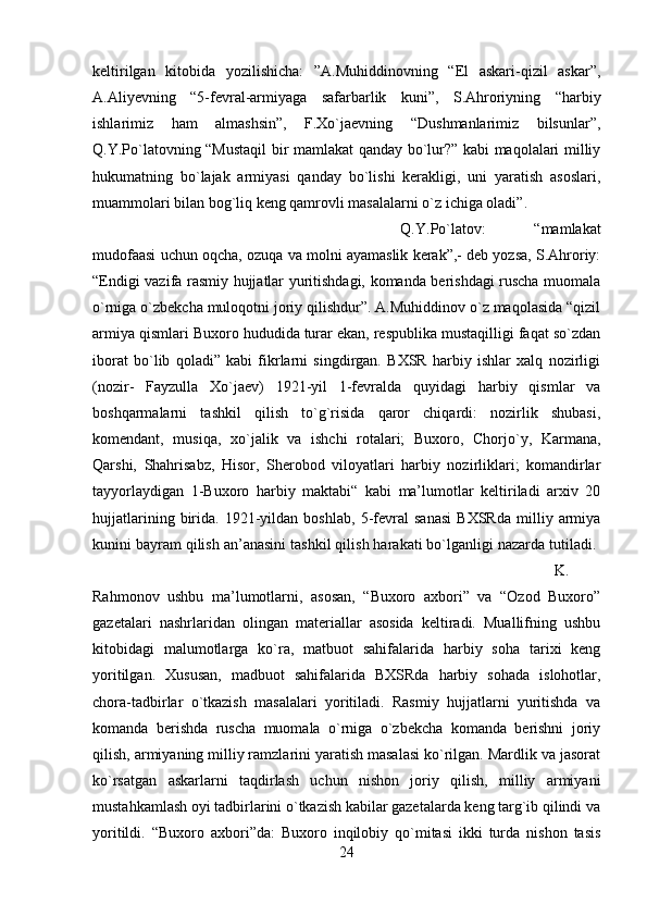 keltirilgan   kitobida   yozilishicha:   ”A.Muhiddinovning   “El   askari-qizil   askar”,
A.Aliyevning   “5-fevral-armiyaga   safarbarlik   kuni”,   S.Ahroriyning   “harbiy
ishlarimiz   ham   almashsin”,   F.Xo`jaevning   “Dushmanlarimiz   bilsunlar”,
Q.Y.Po`latovning “Mustaqil  bir mamlakat qanday bo`lur?” kabi maqolalari milliy
hukumatning   bo`lajak   armiyasi   qanday   bo`lishi   kerakligi,   uni   yaratish   asoslari,
muammolari bilan bog`liq keng qamrovli masalalarni o`z ichiga oladi”. 
Q.Y.Po`latov:   “mamlakat
mudofaasi uchun oqcha, ozuqa va molni ayamaslik kerak”,- deb yozsa, S.Ahroriy:
“Endigi vazifa rasmiy hujjatlar yuritishdagi, komanda berishdagi ruscha muomala
o`rniga o`zbekcha muloqotni joriy qilishdur”. A.Muhiddinov o`z maqolasida “qizil
armiya qismlari Buxoro hududida turar ekan, respublika mustaqilligi faqat so`zdan
iborat   bo`lib   qoladi”   kabi   fikrlarni   singdirgan.   BXSR   harbiy   ishlar   xalq   nozirligi
(nozir-   Fayzulla   Xo`jaev)   1921-yil   1-fevralda   quyidagi   harbiy   qismlar   va
boshqarmalarni   tashkil   qilish   to`g`risida   qaror   chiqardi:   nozirlik   shubasi,
komendant,   musiqa,   xo`jalik   va   ishchi   rotalari;   Buxoro,   Chorjo`y,   Karmana,
Qarshi,   Shahrisabz,   Hisor,   Sherobod   viloyatlari   harbiy   nozirliklari;   komandirlar
tayyorlaydigan   1-Buxoro   harbiy   maktabi“   kabi   ma’lumotlar   keltiriladi   arxiv   20
hujjatlarining   birida.   1921-yildan   boshlab,   5-fevral   sanasi   BXSRda   milliy   armiya
kunini bayram qilish an’anasini tashkil qilish harakati bo`lganligi nazarda tutiladi. 
K.
Rahmonov   ushbu   ma’lumotlarni,   asosan,   “Buxoro   axbori”   va   “Ozod   Buxoro”
gazetalari   nashrlaridan   olingan   materiallar   asosida   keltiradi.   Muallifning   ushbu
kitobidagi   malumotlarga   ko`ra,   matbuot   sahifalarida   harbiy   soha   tarixi   keng
yoritilgan.   Xususan,   madbuot   sahifalarida   BXSRda   harbiy   sohada   islohotlar,
chora-tadbirlar   o`tkazish   masalalari   yoritiladi.   Rasmiy   hujjatlarni   yuritishda   va
komanda   berishda   ruscha   muomala   o`rniga   o`zbekcha   komanda   berishni   joriy
qilish, armiyaning milliy ramzlarini yaratish masalasi ko`rilgan. Mardlik va jasorat
ko`rsatgan   askarlarni   taqdirlash   uchun   nishon   joriy   qilish,   milliy   armiyani
mustahkamlash oyi tadbirlarini o`tkazish kabilar gazetalarda keng targ`ib qilindi va
yoritildi.   “Buxoro   axbori”da:   Buxoro   inqilobiy   qo`mitasi   ikki   turda   nishon   tasis
24 