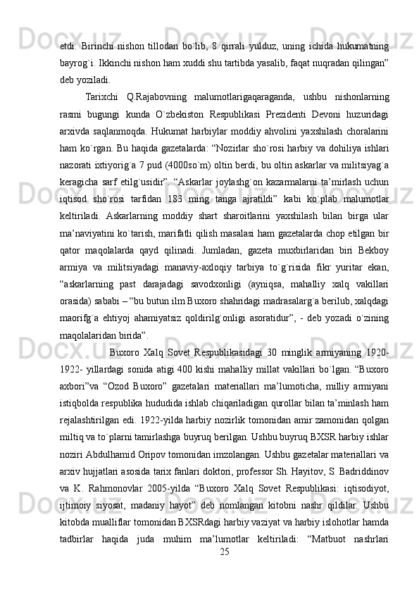 etdi:   Birinchi   nishon   tillodan   bo`lib,   8   qirrali   yulduz,   uning   ichida   hukumatning
bayrog`i. Ikkinchi nishon ham xuddi shu tartibda yasalib, faqat nuqradan qilingan”
deb yoziladi. 
Tarixchi   Q.Rajabovning   malumotlarigaqaraganda,   ushbu   nishonlarning
rasmi   bugungi   kunda   O`zbekiston   Respublikasi   Prezidenti   Devoni   huzuridagi
arxivda   saqlanmoqda.   Hukumat   harbiylar   moddiy   ahvolini   yaxshilash   choralarini
ham ko`rgan. Bu haqida gazetalarda: “Nozirlar sho`rosi  harbiy va dohiliya ishlari
nazorati ixtiyorig`a 7 pud (4000so`m) oltin berdi, bu oltin askarlar va militsiyag`a
keragicha   sarf   etilg`usidir”.   “Askarlar   joylashg`on   kazarmalarni   ta’mirlash   uchun
iqtisod   sho`rosi   tarfidan   183   ming   tanga   ajratildi”   kabi   ko`plab   malumotlar
keltiriladi.   Askarlarning   moddiy   shart   sharoitlarini   yaxshilash   bilan   birga   ular
ma’naviyatini ko`tarish, marifatli qilish masalasi  ham gazetalarda chop etilgan bir
qator   maqolalarda   qayd   qilinadi.   Jumladan,   gazeta   muxbirlaridan   biri   Bekboy
armiya   va   militsiyadagi   manaviy-axloqiy   tarbiya   to`g`risida   fikr   yuritar   ekan,
“askarlarning   past   darajadagi   savodxonligi   (ayniqsa,   mahalliy   xalq   vakillari
orasida) sababi – “bu butun ilm Buxoro shahridagi madrasalarg`a berilub, xalqdagi
maorifg`a   ehtiyoj   ahamiyatsiz   qoldirilg`onligi   asoratidur”,   -   deb   yozadi   o`zining
maqolalaridan birida”. 
Buxoro   Xalq   Sovet   Respublikasidagi   30   minglik   armiyaning   1920-
1922-  yillardagi  sonida  atigi  400 kishi  mahalliy millat  vakillari  bo`lgan. “Buxoro
axbori”va   “Ozod   Buxoro”   gazetalari   materiallari   ma’lumoticha,   milliy   armiyani
istiqbolda respublika hududida ishlab chiqariladigan qurollar bilan ta’minlash ham
rejalashtirilgan edi. 1922-yilda harbiy nozirlik tomonidan amir zamonidan qolgan
miltiq va to`plarni tamirlashga buyruq berilgan. Ushbu buyruq BXSR harbiy ishlar
noziri Abdulhamid Oripov tomonidan imzolangan. Ushbu gazetalar materiallari va
arxiv hujjatlari asosida tarix fanlari doktori, professor Sh. Hayitov, S. Badriddinov
va   K.   Rahmonovlar   2005-yilda   “Buxoro   Xalq   Sovet   Respublikasi:   iqtisodiyot,
ijtimoiy   siyosat,   madaniy   hayot”   deb   nomlangan   kitobni   nashr   qildilar.   Ushbu
kitobda mualliflar tomonidan BXSRdagi harbiy vaziyat va harbiy islohotlar hamda
tadbirlar   haqida   juda   muhim   ma’lumotlar   keltiriladi:   “Matbuot   nashrlari
25 