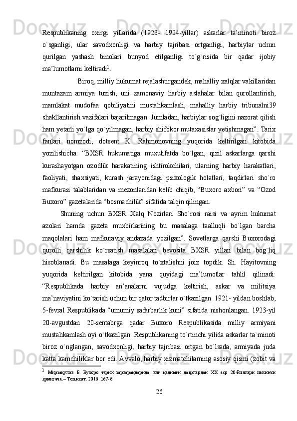 Respublikaning   oxirgi   yillarida   (1923-   1924-yillar)   askarlar   ta’minoti   biroz
o`sganligi,   ular   savodxonligi   va   harbiy   tajribasi   ortganligi,   harbiylar   uchun
qurilgan   yashash   binolari   bunyod   etilganligi   to`g`risida   bir   qadar   ijobiy
ma’lumotlarni keltiradi 1
. 
Biroq, milliy hukumat rejalashtirgandek, mahalliy xalqlar vakillaridan
muntazam   armiya   tuzish,   uni   zamonaviy   harbiy   aslahalar   bilan   qurollantirish,
mamlakat   mudofaa   qobiliyatini   mustahkamlash,   mahalliy   harbiy   tribunalni39
shakllantirish vazifalari bajarilmagan. Jumladan, harbiylar sog`ligini nazorat qilish
ham yetarli yo`lga qo`yilmagan, harbiy shifokor mutaxasislar yetishmagan”. Tarix
fanlari   nomzodi,   dotsent   K.   Rahmonovning   yuqorida   keltirilgan   kitobida
yozilishicha:   “BXSR   hukumatiga   muxulifatda   bo`lgan,   qizil   askarlarga   qarshi
kurashayotgan   ozodlik   harakatining   ishtirokchilari,   ularning   harbiy   harakatlari,
faoliyati,   shaxsiyati,   kurash   jarayonidagi   psixologik   holatlari,   taqdirlari   sho`ro
mafkurasi   talablaridan   va   mezonlaridan   kelib   chiqib,   “Buxoro   axbori”   va   “Ozod
Buxoro” gazetalarida “bosmachilik” sifatida talqin qilingan. 
Shuning   uchun   BXSR   Xalq   Nozirlari   Sho`rosi   raisi   va   ayrim   hukumat
azolari   hamda   gazeta   muxbirlarining   bu   masalaga   taalluqli   bo`lgan   barcha
maqolalari   ham   mafkuraviy   andazada   yozilgan”.   Sovetlarga   qarshi   Buxorodagi
qurolli   qarshilik   ko`rsatish   masalalari   bevosita   BXSR   yillari   bilan   bog`liq
hisoblanadi.   Bu   masalaga   keyinroq   to`xtalishni   joiz   topdik.   Sh.   Hayitovning
yuqorida   keltirilgan   kitobida   yana   quyidagi   ma’lumotlar   tahlil   qilinadi:
“Respublikada   harbiy   an’analarni   vujudga   keltirish,   askar   va   militsiya
ma’naviyatini ko`tarish uchun bir qator tadbirlar o`tkazilgan. 1921- yildan boshlab,
5-fevral   Respublikada   “umumiy   safarbarlik   kuni”   sifatida   nishonlangan.   1923-yil
20-avgustdan   20-sentabrga   qadar   Buxoro   Respublikasida   milliy   armiyani
mustahkamlash oyi o`tkazilgan. Respublikaning to`rtinchi yilida askarlar ta`minoti
biroz   o`nglangan,   savodxonligi,   harbiy   tajribasi   ortgan   bo`lsada,   armiyada   juda
katta kamchiliklar bor edi. Avvalo, harbiy xizmatchilarning asosiy qismi (zobit va
1
  Мирзақулов   Б.   Бухоро   тарих   зарварақларида:   энг   қадимги   даврлардан   ХХ   аср   20-йиллари   иккинчи
ярмигача.– Тошкент. 2016. 167-б
26 