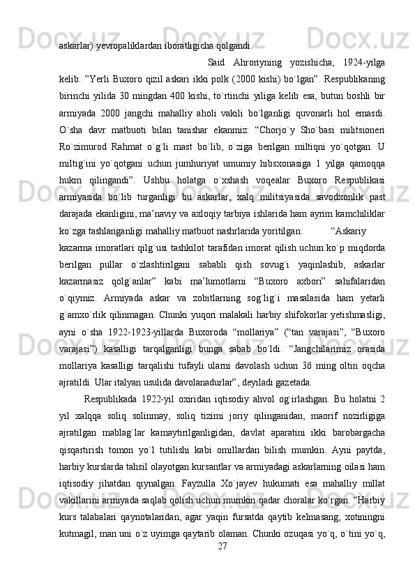 askarlar) yevropaliklardan iboratligicha qolgandi. 
Said   Ahroriyning   yozishicha,   1924-yilga
kelib:  ”Yerli  Buxoro qizil  askari  ikki  polk (2000 kishi)  bo`lgan”. Respublikaning
birinchi   yilida   30   mingdan   400   kishi,   to`rtinchi   yiliga   kelib   esa,   butun   boshli   bir
armiyada   2000   jangchi   mahalliy   aholi   vakili   bo`lganligi   quvonarli   hol   emasdi.
O`sha   davr   matbuoti   bilan   tanishar   ekanmiz:   “Chorjo`y   Sho`basi   militsioneri
Ro`zimurod   Rahmat   o`g`li   mast   bo`lib,   o`ziga   berilgan   miltiqni   yo`qotgan.   U
miltig`ini   yo`qotgani   uchun   jumhuriyat   umumiy   hibsxonasiga   1   yilga   qamoqqa
hukm   qilingandi”.   Ushbu   holatga   o`xshash   voqealar   Buxoro   Respublikasi
armiyasida   bo`lib   turganligi   bu   askarlar,   xalq   militsiyasida   savodxonlik   past
darajada ekanligini, ma’naviy va axloqiy tarbiya ishlarida ham ayrim kamchiliklar
ko`zga tashlanganligi mahalliy matbuot nashrlarida yoritilgan. “Askariy
kazarma imoratlari  qilg`usi  tashkilot  tarafidan imorat  qilish uchun ko`p miqdorda
berilgan   pullar   o`zlashtirilgani   sababli   qish   sovug`i   yaqinlashib,   askarlar
kazarmasiz   qolg`anlar”   kabi   ma’lumotlarni   “Buxoro   axbori”   sahifalaridan
o`qiymiz.   Armiyada   askar   va   zobitlarning   sog`lig`i   masalasida   ham   yetarli
g`amxo`rlik qilinmagan. Chunki  yuqori malakali harbiy shifokorlar yetishmasligi,
ayni   o`sha   1922-1923-yillarda   Buxoroda   “mollariya”   (“tan   varajasi”,   “Buxoro
varajasi”)   kasalligi   tarqalganligi   bunga   sabab   bo`ldi.   “Jangchilarimiz   orasida
mollariya   kasalligi   tarqalishi   tufayli   ularni   davolash   uchun   36   ming   oltin   oqcha
ajratildi. Ular italyan usulida davolanadurlar”, deyiladi gazetada. 
Respublikada   1922-yil   oxiridan   iqtisodiy   ahvol   og`irlashgan.   Bu   holatni   2
yil   xalqqa   soliq   solinmay,   soliq   tizimi   joriy   qilinganidan,   maorif   nozirligiga
ajratilgan   mablag`lar   kamaytirilganligidan,   davlat   aparatini   ikki   barobargacha
qisqartirish   tomon   yo`l   tutilishi   kabi   omillardan   bilish   mumkin.   Ayni   paytda,
harbiy kurslarda tahsil olayotgan kursantlar va armiyadagi askarlarning oilasi ham
iqtisodiy   jihatdan   qiynalgan.   Fayzulla   Xo`jayev   hukumati   esa   mahalliy   millat
vakillarini armiyada saqlab qolish uchun mumkin qadar choralar ko`rgan. “Harbiy
kurs   talabalari   qaynotalaridan,   agar   yaqin   fursatda   qaytib   kelmasang,   xotiningni
kutmagil, man uni o`z uyimga qaytarib olaman. Chunki ozuqasi yo`q, o`tini yo`q,
27 