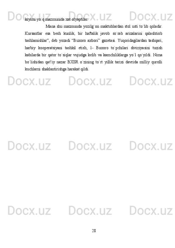 kiyimi yo`q mazmunida xat olyaptilar. 
Mana  shu  mazmunda  yozilg`on maktublardan stol  usti  to`lib  qoladir.
Kursantlar   esa   besh   kunlik,   bir   haftalik   javob   so`rab   arizalarini   qalashtirib
tashlamishlar”,   deb   yozadi   “Buxoro   axbori”   gazetasi.   Yuqoridagilardan   tashqari,
harbiy   kooperatsiyani   tashkil   etish,   1-   Buxoro   to`pchilari   diviziyasini   tuzish
kabilarda   bir   qator   to`siqlar   vujudga   kelib   va   kamchiliklarga   yo`l   qo`yildi.   Nima
bo`lishidan   qat’iy   nazar   BXSR   o`zining   to`rt   yillik   tarixi   davrida   milliy   qurolli
kuchlarni shaklantirishga harakat qildi.
28 