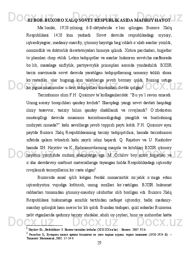 III BOB. BUXORO XALQ SOVET RESPUBLIKASIDA MAISHIY HAYOT
Ma`lumki,   1920-yilning   6-8-oktyabrida   e`lon   qilingan   Buxoro   Xalq
Respublikasi   1420   kun   yashadi.   Sovet   davrida   respublikadagi   siyosiy,
iqtisodiyagrar, madaniy-marifiy, ijtimoiy hayotga bag`ishlab o`nlab asarlar yozildi,
nomzodlik va doktorlik disertatsiyalari himoya qilindi. Xotira parchalari, hujjatlar
to`plamlari chop etildi. Lekin tadqiqotlar va asarlar hukmron sovetcha mafkurada
bo`lib,   masalaga   sinfiylik,   partiyaviylik   prinsiplari   asosida   yondashildi.   BXSR
tarixi   mavzusida   sovet   davrida   yaratilgan   tadqiqotlarning   umumiy   tahlili   shuni
ko`rsatadiki,   ular   bugungi   kun   talablariga   javob   bermay   qoldi.   Buning   ustiga
ko`pgina muammolar u davr tadqiqotlari doirasidan chetda qolgan 1
. 
Tarixshunos olim F.H. Qosimov ta’kidlaganlaridek: “Bu yo`l ravon emasdi.
Uning   asosiy   bosqichlari   qanday   kechdi?   Sharqdagi   yangi   sovet   davlati   haqidagi
ilmiy   tasavvur,   tarixiy   bilim   qanday   shakllandi   va   rivojlandi?   O`zbekiston
mustaqilligi   davrida   muammo   tarixshunosligidagi   yangilik   va   burilishning
mohiyati   nimada?”   kabi   savollarga   javob  toppish   payti   keldi.  F.H.  Qosimov   ayni
paytda   Buxoro   Xalq   Respublikasining   tarixiy   tadqiqotchisi,   hamda   tarixshunosi
sifatida   qalam   tebratish   kabi   xayrli   ishni   bajardi.   Q.   Rajabov   va   U.   Rashidov
hamda   SH.   Hayitov   va   K.   Rahmonovlarning   maqola   va   kitoblari   BXSR   ijtimoiy
hayotini   yoritishda   muhim   ahamiyatga   ega.   M.   Ochilov   boy   arxiv   hujjatlari   va
o`sha   davrdavriy  matbuot   materiallariga   tayangan   holda  Respublikadagi   iqtisodiy
rivojlanish tamoyillarini ko`rsata olgan 2
. 
Buxoroda   amal   qilib   kelgan   feodal   monarxistik   xo`jalik   o`rniga   erkin
iqtisodiyotini   vujudga   keltirish,   uning   omillari   ko`rsatilgan.   BXSR   hukumat
rahbarlari   tomonidan   ijtimoiy-maishiy   islohotlar   olib   borilgan   edi.   Buxoro   Xalq
Respublikasi   hukumatiga   amirlik   tartibidan   nafaqat   iqtisodiy,   balki   madaniy-
maishiy qoloqlik ham meros bo`lib qoldi. Bundan tashqari, qizil askarlar Buxoroni
zabt etganlarida qadimiy tarixiy obidalar, aholi uy-joylari, bino va inshootlar katta
1
  Hayitov   Sh .,  Badriddinov   S .  Buxoro   tarixidan   lavhalar  ( XIX - XX   asrlar ). -  Buxoro . 2007. 92- b
2
  Ражабов   Қ.   Бухорога   қизил   армия   босқинчи   ва   унга   карши   кураш:   тарих   хақиқати   (1920-1924   й).   –
Тошкент: Маънавият, 2002. 17-24-б
29 