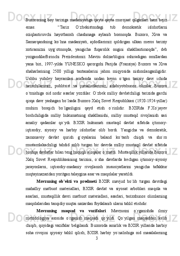 Buxoroning   boy   tarixiga   madaniyatiga   qayta   qayta   murojaat   qilganlari   ham   bejiz
emas.  “Tarix   O`zbekistondagi   tub   demokratik   islohotlarni
oziqlantiruvchi   hayotbaxsh   chashmaga   aylanib   bormoqda.   Buxoro,   Xiva   va
Samarqandning   ko`hna   madaniyati,   ajdodlarimiz   qoldirgan   ulkan   meros   tarixiy
xotiramizni   uyg`otmoqda,   yangicha   fuqarolik   ongini   shakllantimoqda”,   deb
yozgandilarBirinchi   Prezidentimiz.   Mavzu   dolzarbligini   oshiradigan   omillardan
yana   biri,   1997-yilda   YUNESKO   qarorgohi   Parijda   (Fransiya)   Buxoro   va   Xiva
shaharlarining   2500   yilligi   tantanalarini   jahon   miqyosida   nishonlanganligidir.
Ushbu   yubiley   bayramlari   arafasida   undan   keyin   o`tgan   tarixiy   davr   ichida
tarixchilarimiz,   publitsist   va   jurnalistlarimiz,   adabiyotshunos   olimlar   Buxoro
o`tmishiga   oid   nodir   asarlar   yozdilar.   O`zbek   milliy   davlatchiligi   tarixida   garchi
qisqa davr yashagan bo`lsada Buxoro Xalq Sovet Respublikasi (1920-1924-yillar)
muhim   bosqich   bo`lganligini   qayd   etish   o`rinlidir.   BXSRda   F.Xo`jayev
boshchiligida   milliy   hukumatning   shakllanishi,   milliy   mustaqil   rivojlanish   sari
amaliy   qadamlar   qo`ydi.   BXSR   hukumati   mustaqil   davlat   sifatida   ijtimoiy-
iqtisodiy,   siyosiy   va   harbiy   islohotlar   olib   bordi.   Yangicha   va   demokratik,
zamonaviy   davlat   qurish   g`oyalarini   baland   ko`tarib   chiqdi   va   sho`ro
mustamlakachiligi   tahdid   solib   turgan   bir   davrda   milliy   mustaqil   davlat   sifatida
boshqa davlatlar bilan teng huquqli aloqalar o`rnatdi. Mustaqillik yillarida Buxoro
Xalq   Sovet   Respublikasining   tarixini,   o`sha   davrlarda   kechgan   ijtimoiy-siyosiy
jarayonlarni,   iqtisodiy-madaniy   rivojlanish   xususiyatlarini   yangicha   tafakkur
nuqtayinazaridan yoritgan talaygina asar va maqolalar yaratildi.
Mavzuning   ob’ekti   va   predmeti   BXSR   mavjud   bo`lib   turgan   davrdagi
mahalliy   matbuot   materiallari,   BXSR   davlat   va   siyosat   arboblari   maqola   va
asarlari,   mustaqillik   davri   matbuot   materiallari,   asarlari,   tarixshunos   olimlarning
maqolalaridan tanqidiy nuqtai nazardan foydalanib ularni tahlil etishdir.
Mavzuning   maqsad   va   vazifalari .   Mavzusini   o`rganishda   ilmiy
metodologiya   asosida   o`rganish   maqsadi   qo`yildi.   Qo`yilgan   maqsaddan   kelib
chiqib, quyidagi vazifalar  belgilandi:  Buxoroda amirlik va BXSR yillarida harbiy
soha   rivojini   qiyosiy   tahlil   qilish;   BXSR   harbiy   yo`nalishiga   oid   masalalarning
3 