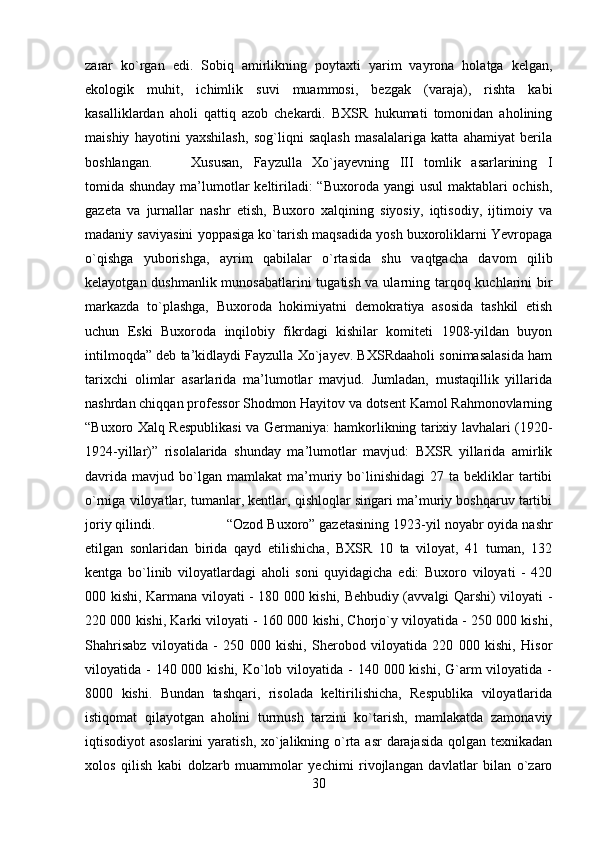 zarar   ko`rgan   edi.   Sobiq   amirlikning   poytaxti   yarim   vayrona   holatga   kelgan,
ekologik   muhit,   ichimlik   suvi   muammosi,   bezgak   (varaja),   rishta   kabi
kasalliklardan   aholi   qattiq   azob   chekardi.   BXSR   hukumati   tomonidan   aholining
maishiy   hayotini   yaxshilash,   sog`liqni   saqlash   masalalariga   katta   ahamiyat   berila
boshlangan. Xususan,   Fayzulla   Xo`jayevning   III   tomlik   asarlarining   I
tomida shunday ma’lumotlar  keltiriladi:  “Buxoroda yangi usul  maktablari ochish,
gazeta   va   jurnallar   nashr   etish,   Buxoro   xalqining   siyosiy,   iqtisodiy,   ijtimoiy   va
madaniy saviyasini yoppasiga ko`tarish maqsadida yosh buxoroliklarni Yevropaga
o`qishga   yuborishga,   ayrim   qabilalar   o`rtasida   shu   vaqtgacha   davom   qilib
kelayotgan dushmanlik munosabatlarini  tugatish va ularning tarqoq kuchlarini  bir
markazda   to`plashga,   Buxoroda   hokimiyatni   demokratiya   asosida   tashkil   etish
uchun   Eski   Buxoroda   inqilobiy   fikrdagi   kishilar   komiteti   1908-yildan   buyon
intilmoqda” deb ta’kidlaydi Fayzulla Xo`jayev. BXSRdaaholi sonimasalasida ham
tarixchi   olimlar   asarlarida   ma’lumotlar   mavjud.   Jumladan,   mustaqillik   yillarida
nashrdan chiqqan professor Shodmon Hayitov va dotsent Kamol Rahmonovlarning
“Buxoro Xalq Respublikasi va Germaniya: hamkorlikning tarixiy lavhalari (1920-
1924-yillar)”   risolalarida   shunday   ma’lumotlar   mavjud:   BXSR   yillarida   amirlik
davrida   mavjud   bo`lgan   mamlakat   ma’muriy  bo`linishidagi   27   ta  bekliklar   tartibi
o`rniga viloyatlar, tumanlar, kentlar, qishloqlar singari ma’muriy boshqaruv tartibi
joriy qilindi.  “Ozod Buxoro” gazetasining 1923-yil noyabr oyida nashr
etilgan   sonlaridan   birida   qayd   etilishicha,   BXSR   10   ta   viloyat,   41   tuman,   132
kentga   bo`linib   viloyatlardagi   aholi   soni   quyidagicha   edi:   Buxoro   viloyati   -   420
000 kishi, Karmana viloyati - 180 000 kishi, Behbudiy (avvalgi Qarshi) viloyati -
220 000 kishi, Karki viloyati - 160 000 kishi, Chorjo`y viloyatida - 250 000 kishi,
Shahrisabz   viloyatida   -   250   000   kishi,   Sherobod   viloyatida   220   000   kishi,   Hisor
viloyatida - 140 000 kishi,  Ko`lob viloyatida -  140 000 kishi, G`arm  viloyatida  -
8000   kishi.   Bundan   tashqari,   risolada   keltirilishicha,   Respublika   viloyatlarida
istiqomat   qilayotgan   aholini   turmush   tarzini   ko`tarish,   mamlakatda   zamonaviy
iqtisodiyot asoslarini  yaratish, xo`jalikning o`rta asr  darajasida  qolgan texnikadan
xolos   qilish   kabi   dolzarb   muammolar   yechimi   rivojlangan   davlatlar   bilan   o`zaro
30 