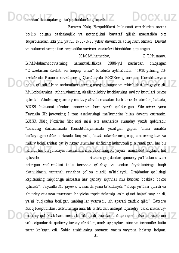 hamkorlik aloqalariga ko`p jihatdan bog`liq edi. 
Buxoro   Xalq   Respublikasi   hukumati   amirlikdan   meros
bo`lib   qolgan   qashshoqlik   va   notenglikni   bartaraf   qilish   maqsadida   o`z
fuqarolaridan ikki yil, ya’ni, 1920-1922 yillar davomida soliq ham olmadi. Davlat
va hukumat xarajatlari respublika xazinasi zaxiralari hisobidan qoplangan. 
X.M.Muhamedov,   O.T.Husanov,
B.M.Muhamedovlarning   hammualliflikda   2008-yil   nashrdan   chiqargan
“O`zbekiston   davlati   va   huquqi   tarixi”   kitobida   aytilishicha:   “1920-yilning   23-
sentabrida   Buxoro   sovetlarning   Qurultoyida   BXSRning   birinchi   Konstitutsiyasi
qabul qilindi. Unda mehnatkashlarning mavjud huquq va erkinliklari kengaytirildi.
Mulkdorlarning,  ruhoniylarning, aksilinqilobiy  kuchlarning saylov  huqulari   bekor
qilindi”. Aholining ijtimoiy-moddiy ahvoli masalasi  turli tarixchi olimlar, hattoki,
BXSR   hukumat   a’zolari   tomonidan   ham   yozib   qoldirilgan.   Fikrimizni   yana
Fayzulla   Xo`jayevning   I   tom   asarlaridagi   ma’lumotlar   bilan   davom   ettiramiz.
BXSR   Xalq   Nozirlar   Sho`rosi   raisi   o`z   asarlarida   shunday   yozib   qoldiradi:
“Bizning   dasturimizda   Konstitutsiyamizda   yozilgan   gaplar   bilan   amalda
bo`layotgan   ishlar   o`rtasida   farq   yo`q:   bizda   odamlarning   irqi,   tanasining   tusi   va
milliy belgilaridan qat’iy nazar ishchilar sinfining hukmronligi o`rnatilgan, har bir
ishchi, har bir jonkuyar mehnatchi mamlakatning xo`jayini, mamlakat taqdirini hal
qiluvchi.  Buxoro grajdanlari qonuniy yo`l bilan o`zlari
orttirgan   mol-mulkni   to`la   tasavvur   qilishga   va   undan   foydalanishga   haqli
ekanliklarini   tantanali   ravishda   (e’lon   qiladi)   ta’kidlaydi.   Grajdanlar   qo`lidagi
kapitalning   miqdoriga   nisbatan   har   qanday   siquvlar   shu   kundan   boshlab   bekor
qilinadi”. Fayzulla Xo`jayev o`z asarida yana ta`kidlaydi: “aloqa yo`llari qurish va
shunday   ot-arava   transporti   bo`yicha   topshiriqlarnig   ko`p   qismi   bajarilmay   qoldi,
ya’ni   budjetdan   berilgan   mablag`lar   yetmadi,   ish   aparati   zaiflik   qildi”.   Buxoro
Xalq Respublikasi xukumatiga amirlik tartibidan nafaqat iqtisodiy, balki madaniy-
maishiy qolokdik ham meros b о ‘lib qoldi. Bundan tashqari qizil askarlar Buxoroni
zabt etganlarida qadimiy tarixiy obidalar, axoli uy-joylari, bino va inshootlar katta
zarar   k о ‘rgan   edi.   Sobiq   amirlikning   poytaxti   yarim   vayrona   holatga   kelgan,
31 