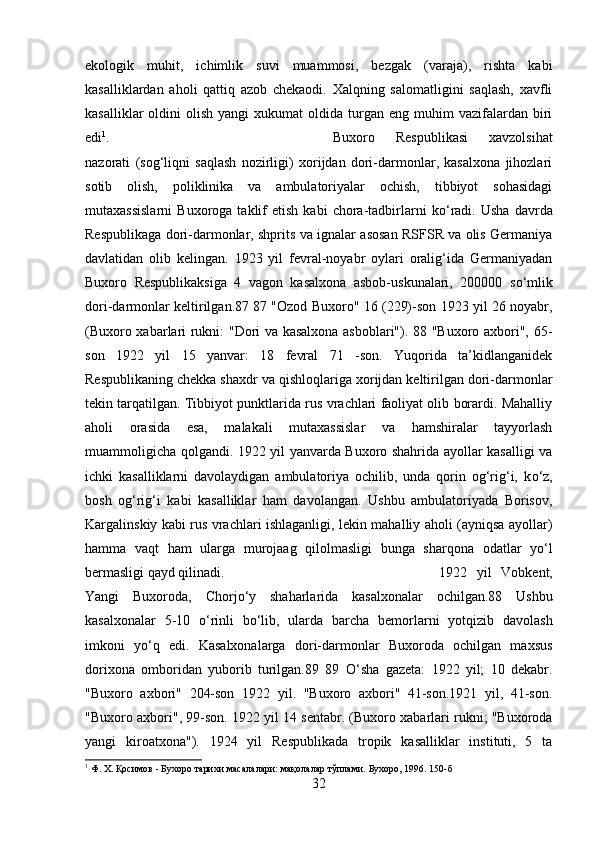 ekologik   muhit,   ichimlik   suvi   muammosi,   bezgak   (varaja),   rishta   kabi
kasalliklardan   aholi   qattiq   azob   chekaodi.   Xalqning   salomatligini   saqlash,   xavfli
kasalliklar  oldini   olish  yangi  xukumat  oldida  turgan  eng  muhim   vazifalardan   biri
edi 1
.  Buxoro   Respublikasi   xavzolsihat
nazorati   (sog‘liqni   saqlash   nozirligi)   xorijdan   dori-darmonlar,   kasalxona   jihozlari
sotib   olish,   poliklinika   va   ambulatoriyalar   ochish,   tibbiyot   sohasidagi
mutaxassislarni   Buxoroga   taklif   etish   kabi   chora-tadbirlarni   k о ‘radi.   Usha   davrda
Respublikaga dori-darmonlar, shprits va ignalar asosan RSFSR va olis Germaniya
davlatidan   olib   kelingan.   1923   yil   fevral-noyabr   oylari   oralig‘ida   Germaniyadan
Buxoro   Respublikaksiga   4   vagon   kasalxona   asbob-uskunalari,   200000   s о ‘mlik
dori-darmonlar keltirilgan.87 87 "Ozod Buxoro" 16 (229)-son 1923 yil 26 noyabr,
(Buxoro xabarlari rukni: "Dori va kasalxona asboblari"). 88 "Buxoro axbori", 65-
son   1922   yil   15   yanvar:   18   fevral   71   -son.   Yuqorida   ta’kidlanganidek
Respublikaning chekka shaxdr va qishloqlariga xorijdan keltirilgan dori-darmonlar
tekin tarqatilgan. Tibbiyot punktlarida rus vrachlari faoliyat olib borardi. Mahalliy
aholi   orasida   esa,   malakali   mutaxassislar   va   hamshiralar   tayyorlash
muammoligicha qolgandi. 1922 yil yanvarda Buxoro shahrida ayollar kasalligi va
ichki   kasalliklarni   davolaydigan   ambulatoriya   ochilib,   unda   qorin   og‘rig‘i,   k о ‘z,
bosh   og‘rig‘i   kabi   kasalliklar   ham   davolangan.   Ushbu   ambulatoriyada   Borisov,
Kargalinskiy kabi rus vrachlari ishlaganligi, lekin mahalliy aholi (ayniqsa ayollar)
hamma   vaqt   ham   ularga   murojaag   qilolmasligi   bunga   sharqona   odatlar   y о ‘l
bermasligi qayd qilinadi.  1922   yil   Vobkent,
Yangi   Buxoroda,   Chorj о ‘y   shaharlarida   kasalxonalar   ochilgan.88   Ushbu
kasalxonalar   5-10   о ‘rinli   b о ‘lib,   ularda   barcha   bemorlarni   yotqizib   davolash
imkoni   y о ‘q   edi.   Kasalxonalarga   dori-darmonlar   Buxoroda   ochilgan   maxsus
dorixona   omboridan   yuborib   turilgan.89   89   О ‘sha   gazeta:   1922   yil;   10   dekabr.
"Buxoro   axbori"   204-son   1922   yil.   "Buxoro   axbori"   41-son.1921   yil,   41-son.
"Buxoro axbori", 99-son. 1922 yil 14 sentabr. (Buxoro xabarlari rukni; "Buxoroda
yangi   kiroatxona").   1924   yil   Respublikada   tropik   kasalliklar   instituti,   5   ta
1
 Ф. Х. Қосимов - Бухоро тарихи масалалари: мақолалар тўплами. Бухоро, 1996. 150-б
32 