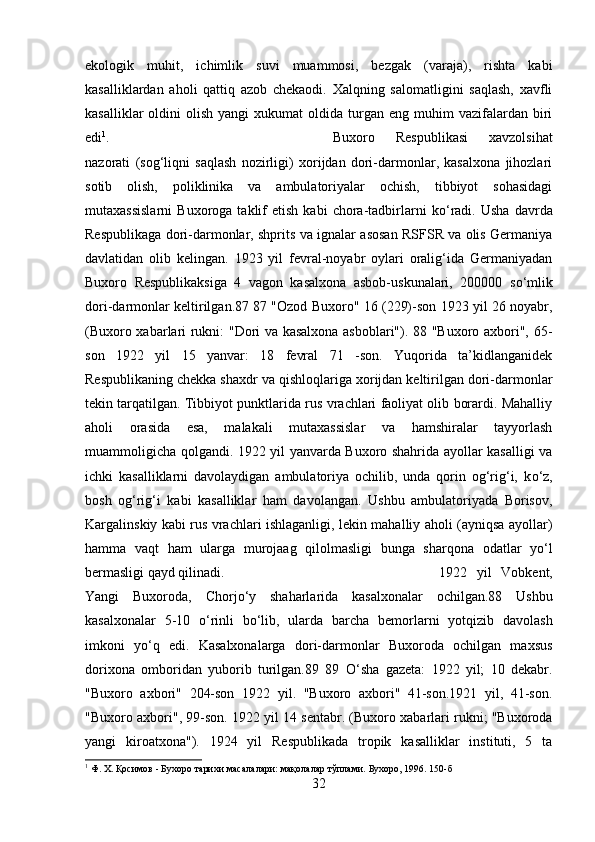 ekologik   muhit,   ichimlik   suvi   muammosi,   bezgak   (varaja),   rishta   kabi
kasalliklardan   aholi   qattiq   azob   chekaodi.   Xalqning   salomatligini   saqlash,   xavfli
kasalliklar  oldini   olish  yangi  xukumat  oldida  turgan  eng  muhim   vazifalardan   biri
edi 1
.  Buxoro   Respublikasi   xavzolsihat
nazorati   (sog‘liqni   saqlash   nozirligi)   xorijdan   dori-darmonlar,   kasalxona   jihozlari
sotib   olish,   poliklinika   va   ambulatoriyalar   ochish,   tibbiyot   sohasidagi
mutaxassislarni   Buxoroga   taklif   etish   kabi   chora-tadbirlarni   k о ‘radi.   Usha   davrda
Respublikaga dori-darmonlar, shprits va ignalar asosan RSFSR va olis Germaniya
davlatidan   olib   kelingan.   1923   yil   fevral-noyabr   oylari   oralig‘ida   Germaniyadan
Buxoro   Respublikaksiga   4   vagon   kasalxona   asbob-uskunalari,   200000   s о ‘mlik
dori-darmonlar keltirilgan.87 87 "Ozod Buxoro" 16 (229)-son 1923 yil 26 noyabr,
(Buxoro xabarlari rukni: "Dori va kasalxona asboblari"). 88 "Buxoro axbori", 65-
son   1922   yil   15   yanvar:   18   fevral   71   -son.   Yuqorida   ta’kidlanganidek
Respublikaning chekka shaxdr va qishloqlariga xorijdan keltirilgan dori-darmonlar
tekin tarqatilgan. Tibbiyot punktlarida rus vrachlari faoliyat olib borardi. Mahalliy
aholi   orasida   esa,   malakali   mutaxassislar   va   hamshiralar   tayyorlash
muammoligicha qolgandi. 1922 yil yanvarda Buxoro shahrida ayollar kasalligi va
ichki   kasalliklarni   davolaydigan   ambulatoriya   ochilib,   unda   qorin   og‘rig‘i,   k о ‘z,
bosh   og‘rig‘i   kabi   kasalliklar   ham   davolangan.   Ushbu   ambulatoriyada   Borisov,
Kargalinskiy kabi rus vrachlari ishlaganligi, lekin mahalliy aholi (ayniqsa ayollar)
hamma   vaqt   ham   ularga   murojaag   qilolmasligi   bunga   sharqona   odatlar   y о ‘l
bermasligi qayd qilinadi.  1922   yil   Vobkent,
Yangi   Buxoroda,   Chorj о ‘y   shaharlarida   kasalxonalar   ochilgan.88   Ushbu
kasalxonalar   5-10   о ‘rinli   b о ‘lib,   ularda   barcha   bemorlarni   yotqizib   davolash
imkoni   y о ‘q   edi.   Kasalxonalarga   dori-darmonlar   Buxoroda   ochilgan   maxsus
dorixona   omboridan   yuborib   turilgan.89   89   О ‘sha   gazeta:   1922   yil;   10   dekabr.
"Buxoro   axbori"   204-son   1922   yil.   "Buxoro   axbori"   41-son.1921   yil,   41-son.
"Buxoro axbori", 99-son. 1922 yil 14 sentabr. (Buxoro xabarlari rukni; "Buxoroda
yangi   kiroatxona").   1924   yil   Respublikada   tropik   kasalliklar   instituti,   5   ta
1
 Ф. Х. Қосимов - Бухоро тарихи масалалари: мақолалар тўплами. Бухоро, 1996. 150-б
32