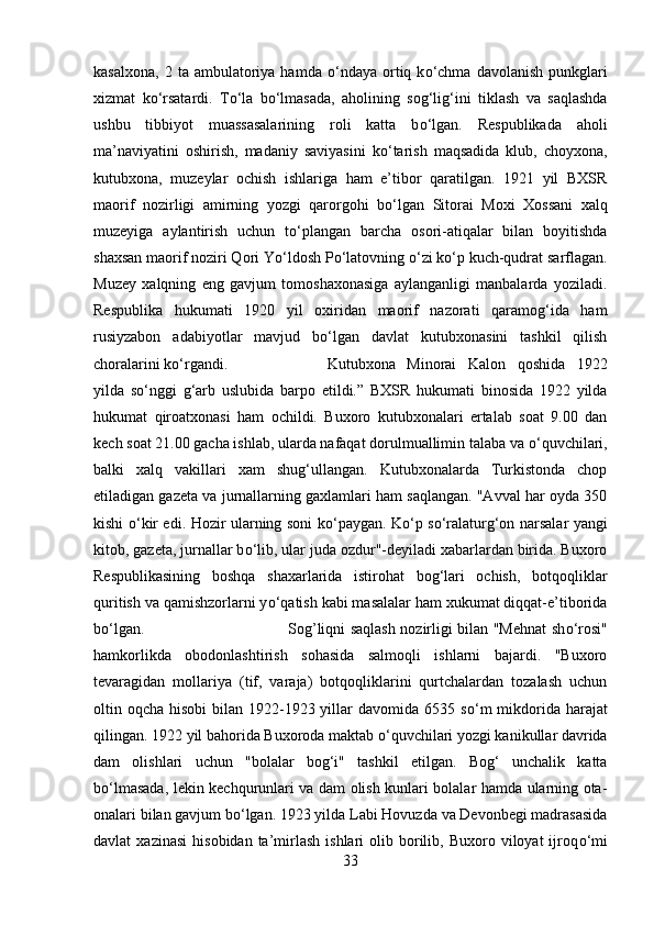 kasalxona,   2  ta  ambulatoriya   hamda   о ‘ndaya   ortiq  k о ‘chma   davolanish  punkglari
xizmat   k о ‘rsatardi.   T о ‘la   b о ‘lmasada,   aholining   sog‘lig‘ini   tiklash   va   saqlashda
ushbu   tibbiyot   muassasalarining   roli   katta   b о ‘lgan.   Respublikada   aholi
ma’naviyatini   oshirish,   madaniy   saviyasini   k о ‘tarish   maqsadida   klub,   choyxona,
kutubxona,   muzeylar   ochish   ishlariga   ham   e’tibor   qaratilgan.   1921   yil   BXSR
maorif   nozirligi   amirning   yozgi   qarorgohi   b о ‘lgan   Sitorai   Moxi   Xossani   xalq
muzeyiga   aylantirish   uchun   t о ‘plangan   barcha   osori-atiqalar   bilan   boyitishda
shaxsan maorif noziri Qori Y о ‘ldosh P о ‘latovning  о ‘zi k о ‘p kuch-qudrat sarflagan.
Muzey   xalqning   eng   gavjum   tomoshaxonasiga   aylanganligi   manbalarda   yoziladi.
Respublika   hukumati   1920   yil   oxiridan   maorif   nazorati   qaramog‘ida   ham
rusiyzabon   adabiyotlar   mavjud   b о ‘lgan   davlat   kutubxonasini   tashkil   qilish
choralarini k о ‘rgandi.  Kutubxona   Minorai   Kalon   qoshida   1922
yilda   s о ‘nggi   g‘arb   uslubida   barpo   etildi.”   BXSR   hukumati   binosida   1922   yilda
hukumat   qiroatxonasi   ham   ochildi.   Buxoro   kutubxonalari   ertalab   soat   9.00   dan
kech soat 21.00 gacha ishlab, ularda nafaqat dorulmuallimin talaba va  о ‘quvchilari,
balki   xalq   vakillari   xam   shug‘ullangan.   Kutubxonalarda   Turkistonda   chop
etiladigan gazeta va jurnallarning gaxlamlari ham saqlangan. "Avval har oyda 350
kishi   о ‘kir edi. Hozir ularning soni k о ‘paygan. K о ‘p s о ‘ralaturg‘on narsalar yangi
kitob, gazeta, jurnallar b о ‘lib, ular juda ozdur"-deyiladi xabarlardan birida. Buxoro
Respublikasining   boshqa   shaxarlarida   istirohat   bog‘lari   ochish,   botqoqliklar
quritish va qamishzorlarni y о ‘qatish kabi masalalar ham xukumat diqqat-e’tiborida
b о ‘lgan. Sog’liqni saqlash nozirligi bilan "Mehnat sh о ‘rosi"
hamkorlikda   obodonlashtirish   sohasida   salmoqli   ishlarni   bajardi.   "Buxoro
tevaragidan   mollariya   (tif,   varaja)   botqoqliklarini   qurtchalardan   tozalash   uchun
oltin oqcha hisobi  bilan 1922-1923 yillar  davomida 6535 s о ‘m  mikdorida harajat
qilingan. 1922 yil bahorida Buxoroda maktab  о ‘quvchilari yozgi kanikullar davrida
dam   olishlari   uchun   "bolalar   bog‘i"   tashkil   etilgan.   Bog‘   unchalik   katta
b о ‘lmasada, lekin kechqurunlari va dam olish kunlari bolalar hamda ularning ota-
onalari bilan gavjum b о ‘lgan. 1923 yilda Labi Hovuzda va Devonbegi madrasasida
davlat   xazinasi   hisobidan  ta’mirlash   ishlari   olib  borilib,  Buxoro  viloyat  ijroq о ‘mi
33 