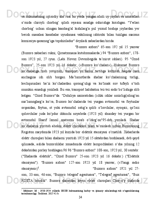 va xukumatning iqtisodiy sh о ‘rosi  bu yerda yongan aholi  uy-joylari  va imoratlari
о ‘rnida   chiroyli   chorbog‘   qilish   rejasini   amalga   oshirishga   kirishgan.   "Yerlari
chorbog‘   uchun   olingan   kambag‘al   kishilarg‘a   pul   yoxud   boshqa   joylardan   yer
berish   masalasi   kasabalar   uyushmasi   vakilining   ishtiroki   bilan   tuzilgan   maxsus
komissiya qaramog‘iga topshiriladur" deyiladi xabarlardan birida. 
"Buxoro   axbori"   65-son   192   yil   15   yanvar
(Buxoro xabarlari rukni; Qiroatxonana kutubxonalarda.) 94 "Buxoro axbori", 178-
son   1923   yil,   27   iyun.   (Labi   Hovuz   Devonbegida   ta’mirot   ishlari).   95   "Ozod
Buxoro”,   25-son   1923   yil   16   dekabr;   («Buxoro   k о ‘chalari»).   Hukumat   Buxoro
k о ‘chalariga   tosh   yotqizish,   transport   y о ‘llarini   tartibga   keltirish   haqida   ham
anchagina   ish   olib   borgan.   Ma’lumotlarda   shahar   k о ‘chalarining   torligi,
kechqurunlari   ba’zi   k о ‘chalardan   qorong‘uligi   va   k о ‘lmak   suv   tufayli   о ‘tish
mumkin emasligi yoziladi. Bu esa, transport halokatini tez-tez sodir b о ‘lishiga olib
kelgan.   "Ozod   Buxoro"da:   "Dohiliya   nazoratidan   (ichki   ishlar   nozirligi)oling‘on
ma’lumoglarg‘a   k о ‘ra,   Buxoro   k о ‘chalarida   tez   yurgan   avtomobil   va   foytunlar
orqasidan,   foytun,   ot   yoki   avtomobil   ostig‘a   qolib   о ‘luvchilar,   oyoqsiz,   q о ‘lsiz
qoluvchilar   juda   k о ‘pdur   ikkinchi   noyabrda   (1923   yil)   shunday   tez   yurgan   bir
avtomobil   Sharif   Ismoil   soatsozni   bosib   о ‘ldirg‘on"95-deb   yoziladi.   Shahar
k о ‘chalarini   yoritish   aholini   elektr   chiroklari   bilan   ta’minlash   uchun   Buxoroning
Registon maydonida 1923 yil kuzida bor elektrik stansiyasi   о ‘rnatildi. Xabarlarda
elektr chiroqlari bilan shaharni yoritish 1923 yil 15 oktabrdan boshlanadi, deb qayd
qilinsada,   aslida   buxoroliklar   xonadonida   elektr   lampochkalari   о ‘sha   yilning   12
dekabridan porlay boshlagan.96 96 "Buxoro axbori" 108-son, 1923 yil, 30 sentabr.
("Shaharda   elektrik";   "Ozod   Buxoro"   25-son   1923   yil   16   dekabr.)   ("Elektrik
stansiyasi").   "Buxoro   axbori"   127-son   1923   yil   18   yanvar,   («Yangi   radio
stansiyasi») 1
.  "Buxoro   axbori"   1921   yil   27-
son,   33-son;   46-son;   "Buxoro   telegraf   agenturasi",   "Telegraf   agenturasi",   "Bux
ROSTA   bitirildi".   Buxoro   shaxridan   keyin   elektr   chiroqlari   Chorj о ‘y   shahrida
1
  Mubinov .   M   -   1920-1924   yillarda   BXSR   hukumatining   harbiy   va   ijtimoiy   sohalaridagi   tub   o ’ zgarishlarning
tarixshunosligi .  Toshkent. 2015 41-b
34 