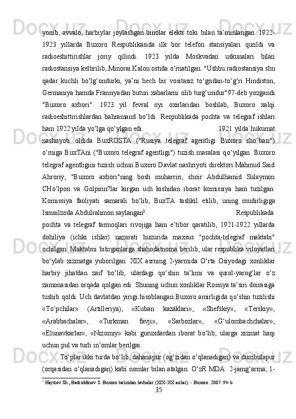 yonib,   avvalo,   harbiylar   joylashgan   binolar   elektr   toki   bilan   ta’minlangan.   1922-
1923   yillarda   Buxoro   Respublikasida   ilk   bor   telefon   stansiyalari   qurildi   va
radioeshittirishlar   joriy   qilindi.   1923   yilda   Moskvadan   uskunalari   bilan
radiostansiya keltirilib, Minorai Kalon ostida  о ‘rnatilgan. "Ushbu radiostansiya shu
qadar   kuchli   b о ‘lg‘ondurki,   ya’ni   hech   bir   vositasiz   t о ‘gridan-t о ‘g‘ri   Hindiston,
Germaniya hamda Fransiyadan butun xabarlarni olib turg‘usidur"97-deb yozgandi
"Buxoro   axbori".   1923   yil   fevral   oyi   oxirlaridan   boshlab,   Buxoro   xalqi
radioeshittirishlardan   bahramand   b о ‘ldi.   Respublikada   pochta   va   telegraf   ishlari
ham 1922 yilda y о ‘lga q о ‘ylgan edi.  1921 yilda hukumat
nashriyoti   oldida   BuxROSTA   ("Rusiya   telegraf   agentligi   Buxoro   sh о ‘basi")
о ‘rniga BuxTAni  ("Buxoro telegraf agentligi") tuzish masalasi  q о ‘yilgan. Buxoro
telegraf agentligini tuzish uchun Buxoro Davlat nashriyoti direktori Mahmud Said
Ahroriy,   "Buxoro   axbori"ning   bosh   muharriri,   shoir   Abdulhamid   Sulaymon
CH о ‘lpon   va   Golpirin?lar   kirgan   uch   kishidan   iborat   komissiya   ham   tuzilgan.
Komissiya   faoliyati   samarali   b о ‘lib,   BuxTA   tashkil   etilib,   uning   mudirligiga
Ismoilzoda Abdulrahmon saylangan 1
.  Respublikada
pochta   va   telegraf   tarmoqlari   rivojiga   ham   e’tibor   qaratilib,   1921-1922   yillarda
dohiliya   (ichki   ishlar)   nazorati   huzurida   maxsus   "pochta-telegraf   maktabi"
ochilgan. Maktabni bitirganlarga shahodatnoma berilib, ular respublika viloyatlari
b о ‘ylab   xizmatga   yuborilgan.   XIX   asrning   2-yarmida   О ‘rta   Osiyodagi   xonliklar
harbiy   jihatdan   zaif   b о ‘lib,   ulardagi   q о ‘shin   ta’limi   va   qurol-yarog‘lar   о ‘z
zamonasidan orqada qolgan edi. Shuning uchun xonliklar Rossiya ta’siri doirasiga
tushib qoldi. Uch davlatdan yirigi hisoblangan Buxoro amirligida q о ‘shin tuzilishi
«T о ‘pchilar»   (Artilleriya),   «Kuban   kazaklari»,   «Shefskiy»,   «Terskiy»,
«Arabbachalar»,   «Turkman   favji»,   «Sarbozlar»,   «G‘ulombachchalar»,
«Elunavkarlar»,   «Nizomiy»   kabi   guruxdardan   iborat   b о ‘lib,   ularga   xizmat   haqi
uchun pul va turli in’omlar berilgai. 
T о ‘plar ikki turda b о ‘lib, dahanapur (og‘zidan  о ‘qlanadigan) va dumbulapur
(orqasidan   о ‘qlanadigan) kabi nomlar bilan atalgan.   О ‘zR MDA. 2-jamg‘arma, 1-
1
 Hayitov Sh., Badriddinov S. Buxoro tarixidan lavhalar (XIX-XX asrlar). - Buxoro.  2007. 9 4 - b
35