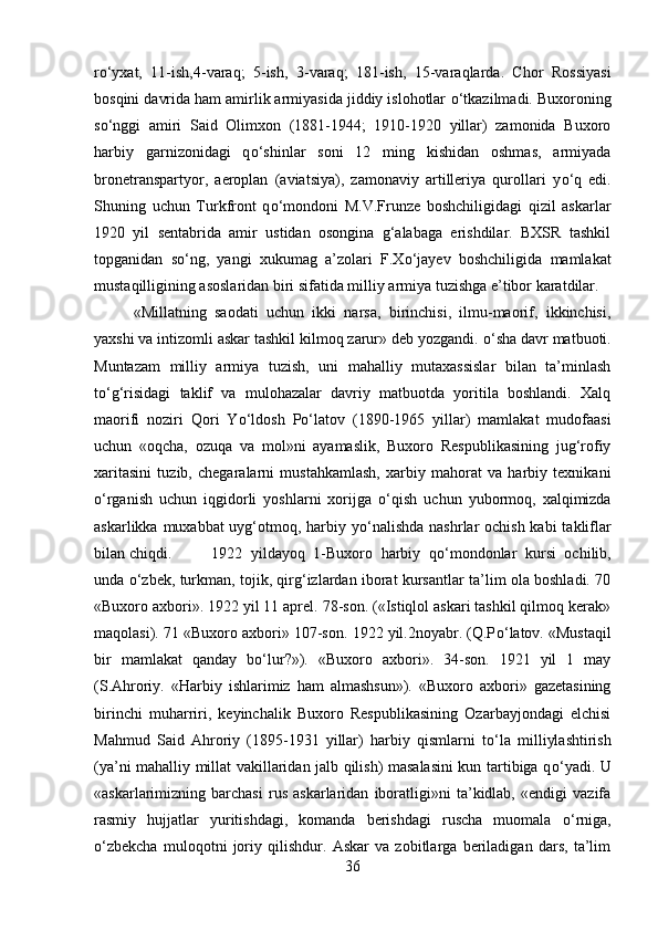 r о ‘yxat,   11-ish,4-varaq;   5-ish,   3-varaq;   181-ish,   15-varaqlarda.   Chor   Rossiyasi
bosqini davrida ham amirlik armiyasida jiddiy islohotlar  о ‘tkazilmadi. Buxoroning
s о ‘nggi   amiri   Said   Olimxon   (1881-1944;   1910-1920   yillar)   zamonida   Buxoro
harbiy   garnizonidagi   q о ‘shinlar   soni   12   ming   kishidan   oshmas,   armiyada
bronetranspartyor,   aeroplan   (aviatsiya),   zamonaviy   artilleriya   qurollari   y о ‘q   edi.
Shuning   uchun   Turkfront   q о ‘mondoni   M.V.Frunze   boshchiligidagi   qizil   askarlar
1920   yil   sentabrida   amir   ustidan   osongina   g‘alabaga   erishdilar.   BXSR   tashkil
topganidan   s о ‘ng,   yangi   xukumag   a’zolari   F.X о ‘jayev   boshchiligida   mamlakat
mustaqilligining asoslaridan biri sifatida milliy armiya tuzishga e’tibor karatdilar.
«Millatning   saodati   uchun   ikki   narsa,   birinchisi,   ilmu-maorif,   ikkinchisi,
yaxshi va intizomli askar tashkil kilmoq zarur» deb yozgandi.  о ‘sha davr matbuoti.
Muntazam   milliy   armiya   tuzish,   uni   mahalliy   mutaxassislar   bilan   ta’minlash
t о ‘g‘risidagi   taklif   va   mulohazalar   davriy   matbuotda   yoritila   boshlandi.   Xalq
maorifi   noziri   Qori   Y о ‘ldosh   P о ‘latov   (1890-1965   yillar)   mamlakat   mudofaasi
uchun   «oqcha,   ozuqa   va   mol»ni   ayamaslik,   Buxoro   Respublikasining   jug‘rofiy
xaritasini   tuzib,   chegaralarni   mustahkamlash,   xarbiy   mahorat   va   harbiy   texnikani
о ‘rganish   uchun   iqgidorli   yoshlarni   xorijga   о ‘qish   uchun   yubormoq,   xalqimizda
askarlikka muxabbat uyg‘otmoq, harbiy y о ‘nalishda  nashrlar  ochish kabi  takliflar
bilan chiqdi.  1922   yildayoq   1-Buxoro   harbiy   q о ‘mondonlar   kursi   ochilib,
unda   о ‘zbek, turkman, tojik, qirg‘izlardan iborat kursantlar ta’lim ola boshladi. 70
«Buxoro axbori». 1922 yil 11 aprel. 78-son. («Istiqlol askari tashkil qilmoq kerak»
maqolasi). 71 «Buxoro axbori» 107-son. 1922 yil.2noyabr. (Q.P о ‘latov. «Mustaqil
bir   mamlakat   qanday   b о ‘lur?»).   «Buxoro   axbori».   34-son.   1921   yil   1   may
(S.Ahroriy.   «Harbiy   ishlarimiz   ham   almashsun»).   «Buxoro   axbori»   gazetasining
birinchi   muharriri,   keyinchalik   Buxoro   Respublikasining   Ozarbayjondagi   elchisi
Mahmud   Said   Ahroriy   (1895-1931   yillar)   harbiy   qismlarni   t о ‘la   milliylashtirish
(ya’ni mahalliy millat vakillaridan jalb qilish) masalasini  kun tartibiga q о ‘yadi. U
«askarlarimizning   barchasi   rus   askarlaridan   iboratligi»ni   ta’kidlab,   «endigi   vazifa
rasmiy   hujjatlar   yuritishdagi,   komanda   berishdagi   ruscha   muomala   о ‘rniga,
о ‘zbekcha   muloqotni   joriy   qilishdur.   Askar   va   zobitlarga   beriladigan   dars,   ta’lim
36 