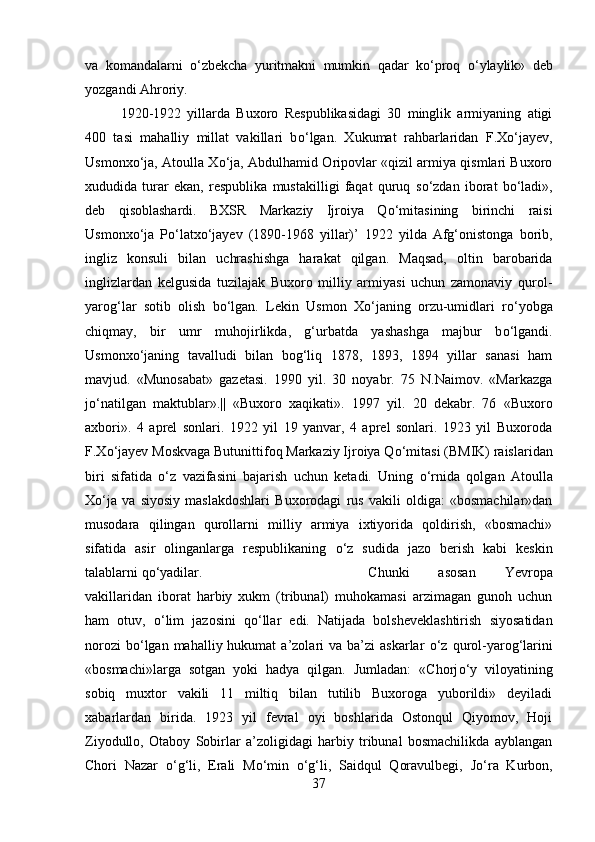 va   komandalarni   о ‘zbekcha   yuritmakni   mumkin   qadar   k о ‘proq   о ‘ylaylik»   deb
yozgandi Ahroriy. 
1920-1922   yillarda   Buxoro   Respublikasidagi   30   minglik   armiyaning   atigi
400   tasi   mahalliy   millat   vakillari   b о ‘lgan.   Xukumat   rahbarlaridan   F.X о ‘jayev,
Usmonx о ‘ja, Atoulla X о ‘ja, Abdulhamid Oripovlar «qizil armiya qismlari Buxoro
xududida   turar   ekan,   respublika   mustakilligi   faqat   quruq   s о ‘zdan   iborat   b о ‘ladi»,
deb   qisoblashardi.   BXSR   Markaziy   Ijroiya   Q о ‘mitasining   birinchi   raisi
Usmonx о ‘ja   P о ‘latx о ‘jayev   (1890-1968   yillar)’   1922   yilda   Afg‘onistonga   borib,
ingliz   konsuli   bilan   uchrashishga   harakat   qilgan.   Maqsad,   oltin   barobarida
inglizlardan   kelgusida   tuzilajak   Buxoro   milliy   armiyasi   uchun   zamonaviy   qurol-
yarog‘lar   sotib   olish   b о ‘lgan.   Lekin   Usmon   X о ‘janing   orzu-umidlari   r о ‘yobga
chiqmay,   bir   umr   muhojirlikda,   g‘urbatda   yashashga   majbur   b о ‘lgandi.
Usmonx о ‘janing   tavalludi   bilan   bog‘liq   1878,   1893,   1894   yillar   sanasi   ham
mavjud.   «Munosabat»   gazetasi.   1990   yil.   30   noyabr.   75   N.Naimov.   «Markazga
j о ‘natilgan   maktublar».||   «Buxoro   xaqikati».   1997   yil.   20   dekabr.   76   «Buxoro
axbori».   4   aprel   sonlari.   1922   yil   19   yanvar,   4   aprel   sonlari.   1923   yil   Buxoroda
F.X о ‘jayev Moskvaga Butunittifoq Markaziy Ijroiya Q о ‘mitasi (BMIK) raislaridan
biri   sifatida   о ‘z   vazifasini   bajarish   uchun   ketadi.   Uning   о ‘rnida   qolgan   Atoulla
X о ‘ja   va   siyosiy   maslakdoshlari   Buxorodagi   rus   vakili   oldiga:   «bosmachilar»dan
musodara   qilingan   qurollarni   milliy   armiya   ixtiyorida   qoldirish,   «bosmachi»
sifatida   asir   olinganlarga   respublikaning   о ‘z   sudida   jazo   berish   kabi   keskin
talablarni q о ‘yadilar.  Chunki   asosan   Yevropa
vakillaridan   iborat   harbiy   xukm   (tribunal)   muhokamasi   arzimagan   gunoh   uchun
ham   otuv,   о ‘lim   jazosini   q о ‘llar   edi.   Natijada   bolsheveklashtirish   siyosatidan
norozi   b о ‘lgan  mahalliy hukumat   a’zolari   va  ba’zi   askarlar   о ‘z qurol-yarog‘larini
«bosmachi»larga   sotgan   yoki   hadya   qilgan.   Jumladan:   «Chorj о ‘y   viloyatining
sobiq   muxtor   vakili   11   miltiq   bilan   tutilib   Buxoroga   yuborildi»   deyiladi
xabarlardan   birida.   1923   yil   fevral   oyi   boshlarida   Ostonqul   Qiyomov,   Hoji
Ziyodullo,   Otaboy   Sobirlar   a’zoligidagi   harbiy   tribunal   bosmachilikda   ayblangan
Chori   Nazar   о ‘g‘li,   Erali   M о ‘min   о ‘g‘li,   Saidqul   Qoravulbegi,   J о ‘ra   Kurbon,
37 