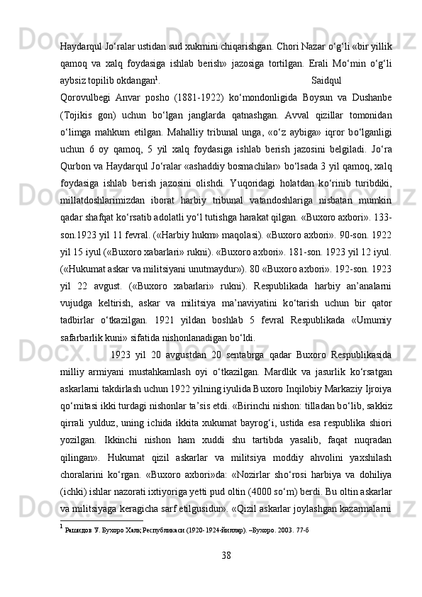 Haydarqul J о ‘ralar ustidan sud xukmini chiqarishgan. Chori Nazar  о ‘g‘li «bir yillik
qamoq   va   xalq   foydasiga   ishlab   berish»   jazosiga   tortilgan.   Erali   M о ‘min   о ‘g‘li
aybsiz topilib okdangan 1
.  Saidqul
Qorovulbegi   Anvar   posho   (1881-1922)   k о ‘mondonligida   Boysun   va   Dushanbe
(Tojikis   gon)   uchun   b о ‘lgan   janglarda   qatnashgan.   Avval   qizillar   tomonidan
о ‘limga   mahkum   etilgan.   Mahalliy   tribunal   unga,   « о ‘z   aybiga»   iqror   b о ‘lganligi
uchun   6   oy   qamoq,   5   yil   xalq   foydasiga   ishlab   berish   jazosini   belgiladi.   J о ‘ra
Qurbon va Haydarqul J о ‘ralar «ashaddiy bosmachilar» b о ‘lsada 3 yil qamoq, xalq
foydasiga   ishlab   berish   jazosini   olishdi.   Yuqoridagi   holatdan   k о ‘rinib   turibdiki,
millatdoshlarimizdan   iborat   harbiy   tribunal   vatandoshlariga   nisbatan   mumkin
qadar shafqat k о ‘rsatib adolatli y о ‘l tutishga harakat qilgan. «Buxoro axbori». 133-
son.1923 yil 11 fevral. («Harbiy hukm» maqolasi). «Buxoro axbori». 90-son. 1922
yil 15 iyul («Buxoro xabarlari» rukni). «Buxoro axbori». 181-son. 1923 yil 12 iyul.
(«Hukumat askar va militsiyani unutmaydur»). 80 «Buxoro axbori». 192-son. 1923
yil   22   avgust.   («Buxoro   xabarlari»   rukni).   Respublikada   harbiy   an’analarni
vujudga   keltirish,   askar   va   militsiya   ma’naviyatini   k о ‘tarish   uchun   bir   qator
tadbirlar   о ‘tkazilgan.   1921   yildan   boshlab   5   fevral   Respublikada   «Umumiy
safarbarlik kuni» sifatida nishonlanadigan b о ‘ldi. 
1923   yil   20   avgustdan   20   sentabrga   qadar   Buxoro   Respublikasida
milliy   armiyani   mustahkamlash   oyi   о ‘tkazilgan.   Mardlik   va   jasurlik   k о ‘rsatgan
askarlarni takdirlash uchun 1922 yilning iyulida Buxoro Inqilobiy Markaziy Ijroiya
q о ‘mitasi ikki turdagi nishonlar ta’sis etdi. «Birinchi nishon: tilladan b о ‘lib, sakkiz
qirrali   yulduz,   uning   ichida   ikkita   xukumat   bayrog‘i,   ustida   esa   respublika   shiori
yozilgan.   Ikkinchi   nishon   ham   xuddi   shu   tartibda   yasalib,   faqat   nuqradan
qilingan».   Hukumat   qizil   askarlar   va   militsiya   moddiy   ahvolini   yaxshilash
choralarini   k о ‘rgan.   «Buxoro   axbori»da:   «Nozirlar   sh о ‘rosi   harbiya   va   dohiliya
(ichki) ishlar nazorati ixtiyoriga yetti pud oltin (4000 s о ‘m) berdi. Bu oltin askarlar
va militsiyaga keragicha sarf etilgusidur». «Qizil askarlar joylashgan kazarmalarni
1
 Рашидов У. Бухоро Халқ Республикаси (1920-1924-йиллар). –Бухоро. 2003.  77- б
38 