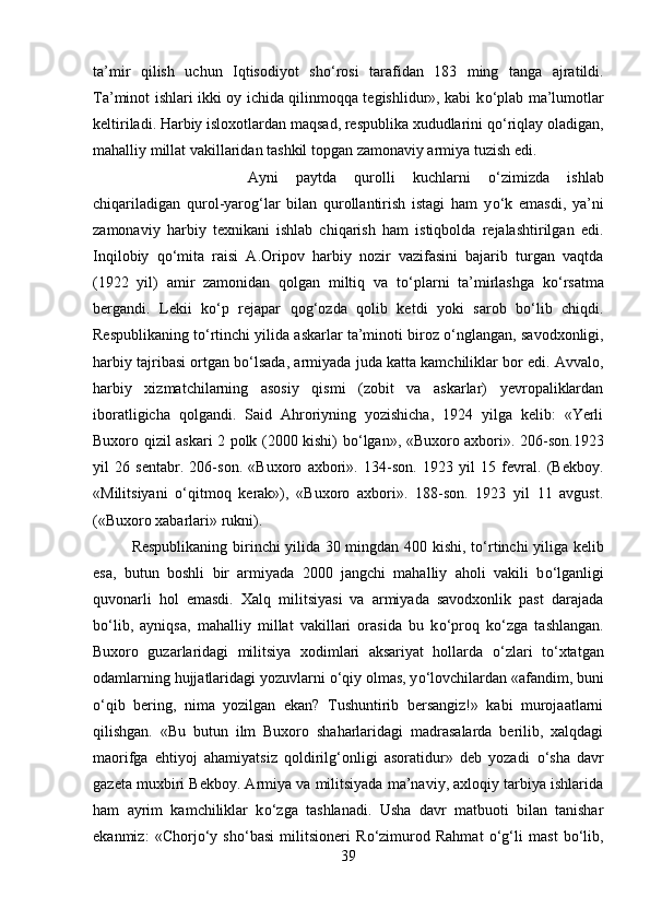 ta’mir   qilish   uchun   Iqtisodiyot   sh о ‘rosi   tarafidan   183   ming   tanga   ajratildi.
Ta’minot ishlari ikki oy ichida qilinmoqqa tegishlidur», kabi k о ‘plab ma’lumotlar
keltiriladi. Harbiy isloxotlardan maqsad, respublika xududlarini q о ‘riqlay oladigan,
mahalliy millat vakillaridan tashkil topgan zamonaviy armiya tuzish edi. 
Ayni   paytda   qurolli   kuchlarni   о ‘zimizda   ishlab
chiqariladigan   qurol-yarog‘lar   bilan   qurollantirish   istagi   ham   y о ‘k   emasdi,   ya’ni
zamonaviy   harbiy   texnikani   ishlab   chiqarish   ham   istiqbolda   rejalashtirilgan   edi.
Inqilobiy   q о ‘mita   raisi   A.Oripov   harbiy   nozir   vazifasini   bajarib   turgan   vaqtda
(1922   yil)   amir   zamonidan   qolgan   miltiq   va   t о ‘plarni   ta’mirlashga   k о ‘rsatma
bergandi.   Lekii   k о ‘p   rejapar   qog‘ozda   qolib   ketdi   yoki   sarob   b о ‘lib   chiqdi.
Respublikaning t о ‘rtinchi yilida askarlar ta’minoti biroz  о ‘nglangan, savodxonligi,
harbiy tajribasi ortgan b о ‘lsada, armiyada juda katta kamchiliklar bor edi. Avvalo,
harbiy   xizmatchilarning   asosiy   qismi   (zobit   va   askarlar)   yevropaliklardan
iboratligicha   qolgandi.   Said   Ahroriyning   yozishicha,   1924   yilga   kelib:   «Yerli
Buxoro qizil askari 2 polk (2000 kishi) b о ‘lgan», «Buxoro axbori». 206-son.1923
yil   26   sentabr.   206-son.   «Buxoro   axbori».   134-son.   1923   yil   15   fevral.   (Bekboy.
«Militsiyani   о ‘qitmoq   kerak»),   «Buxoro   axbori».   188-son.   1923   yil   11   avgust.
(«Buxoro xabarlari» rukni). 
Respublikaning birinchi yilida 30 mingdan 400 kishi, t о ‘rtinchi yiliga kelib
esa,   butun   boshli   bir   armiyada   2000   jangchi   mahalliy   aholi   vakili   b о ‘lganligi
quvonarli   hol   emasdi.   Xalq   militsiyasi   va   armiyada   savodxonlik   past   darajada
b о ‘lib,   ayniqsa,   mahalliy   millat   vakillari   orasida   bu   k о ‘proq   k о ‘zga   tashlangan.
Buxoro   guzarlaridagi   militsiya   xodimlari   aksariyat   hollarda   о ‘zlari   t о ‘xtatgan
odamlarning hujjatlaridagi yozuvlarni  о ‘qiy olmas, y о ‘lovchilardan «afandim, buni
о ‘qib   bering,   nima   yozilgan   ekan?   Tushuntirib   bersangiz!»   kabi   murojaatlarni
qilishgan.   «Bu   butun   ilm   Buxoro   shaharlaridagi   madrasalarda   berilib,   xalqdagi
maorifga   ehtiyoj   ahamiyatsiz   qoldirilg‘onligi   asoratidur»   deb   yozadi   о ‘sha   davr
gazeta muxbiri Bekboy. Armiya va militsiyada ma’naviy, axloqiy tarbiya ishlarida
ham   ayrim   kamchiliklar   k о ‘zga   tashlanadi.   Usha   davr   matbuoti   bilan   tanishar
ekanmiz:   «Chorj о ‘y   sh о ‘basi   militsioneri   R о ‘zimurod   Rahmat   о ‘g‘li   mast   b о ‘lib,
39 