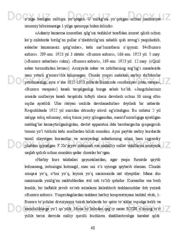 о ‘ziga   berilgan   miltiqni   y о ‘qotgan.   U   miltig‘ini   y о ‘qotigan   uchun   jumhuriyat
umumiy hibsxonasiga 1 yilga qamoqqa hukm kilindi». 
«Askariy kazarma imoratlari qilg‘usi tashkilot tarafidan imorat qilish uchun
k о ‘p   mikdorda   berilg‘on   pullar   о ‘zlashtirilg‘oni   sababli   qish   sovug‘i   yaqinlashib,
askarlar   kazarmasiz   qolg‘onlar»,   kabi   ma’lumotlarni   о ‘qiymiz.   84«Buxoro
axbori». 209-son.  1923 yil  3 oktabr. «Buxoro axbori», 166-son.  1923 yil. 5 may.
(«Buxoro xabarlari» rukni). «Buxoro axbori», 169-son. 1923 yil. 12 may. («Qizil
askar   turmushidan   lavxa»).   Armiyada   askar   va   zobitlarning   sog‘lig‘i   masalasida
xam   yetarli   g‘amx о ‘rlik   kilinmagan.   Chunki   yuqori   malakali   xarbiy   shifokorlar
yetishmasligi, ayni   о ‘sha 1922-1923 yillarda Buxoroda «mollariya» («tan varaja»,
«Buxoro   varajasi»)   kasali   tarqalganligi   bunga   sabab   b о ‘ldi.   «Jangchilarimiz
orasida   mollariya   kasali   tarqalishi   tufayli   ularni   davolash   uchun   36   ming   oltin
oqcha   ajratildi.   Ular   italyan   usulida   davolanadurlar»   deyiladi   bir   xabarda.
Respublikada   1922   yil   oxiridan   iktisodiy   ahvol   og‘irlashgan.   Bu   xolatni   2   yil
xalqqa soliq solinmay, soliq tizimi joriy qilinganidan, maorif nozirligiga ajratilgan
mablag‘lar   kamaytirilganligidan,   davlat   apparatini   ikki   barobargacha   qisqargirish
tomon y о ‘l tutilishi kabi omillardan bilish mumkin. Ayni paytda xarbiy kurslarda
taxsil   olayotgan   kursantlar   va   armiyadagi   askarlarning   oilasi   ham   iqgisodiy
jihatdan qiynalgan. F.X о ‘jayev xukumati esa mahalliy millat  vakillarini armiyada
saqlab qolish uchun mumkin qadar choralar k о ‘rgan. 
«Harbiy   kurs   talabalari   qaynotalaridan,   agar   yaqin   fursatda   qaytib
kelmasang,   xotiningni   kutmagil,   man   uni   о ‘z   uyimga   qaytarib   olaman.   Chunki
ozuqasi   y о ‘q,   о ‘tini   y о ‘q,   kiyimi   y о ‘q   mazmunida   xat   olyaptilar.   Mana   shu
mazmunda   yozilg‘on   maktublardan   stol   usti   t о ‘lib   qoladur.   Kursantlar   esa   besh
kunlik,   bir   haftalik   javob   s о ‘rab   arizalarni   kalashtirib   tashlamushlar   deb   yozadi
«Buxoro axbori». Yuqoridagilardan tashkari harbiy kooperatsiyani tashkil etish, 1-
Buxoro t о ‘pchilar diviziyasini tuzish kabilarda bir qator t о ‘siklar vujudga kelib va
kamchiliklarga   y о ‘l   q о ‘yildi.   Nima   b о ‘lishidan   qag’iy   nazar   BXSR   о ‘zining   t о ‘rt
yillik   tarixi   davrida   milliy   qurolli   kuchlarni   shakllantirishga   harakat   qildi.
40 