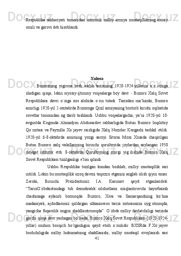 Respublika   rahbariyati   tomonidan   intizomli   milliy   armiya   mustaqillikning   asosiy
omili va garovi deb hisoblandi. 
Xulosa
Buxoroning   yigirma   besh   asrlik   tarixining   1920-1924-yillarini   o`z   ichiga
oladigan   qisqa,   lekin   siyosiy-ijtimoiy   voqealarga   boy   davr   -   Buxoro   Xalq   Sovet
Respublikasi   davri   o`ziga   xos   alohida   o`rin   tutadi.   Tarixdan   ma’lumki,   Buxoro
amirligi 1920-yil 2-sentabrda Buxoroga Qizil armiyaning bostirib kirishi oqibatida
sovetlar   tomonidan   ag`darib   tashlandi.   Ushbu   voqealargacha,   ya’ni   1920-yil   10-
avgustda   Kogonda   Ahmadjon   Abdusaidov   rahbarligida   Butun   Buxoro   Inqilobiy
Qo`mitasi   va   Fayzulla   Xo`jayev   raisligida   Xalq   Nozirlar   Kengashi   tashkil   etildi.
1920-yil   6-8-oktabrda   amirning   yozgi   saroyi   Sitorai   Moxi   Xosada   chaqirilgan
Butun   Buxoro   xalq   vakillarining   birinchi   qurultoyida   joylardan   saylangan   1950
delegat   ishtirok   etdi.   8-oktabrda   Qurultoyning   oxirgi   yig`ilishida   Buxoro   Xalq
Sovet Respublikasi tuzilganligi e’lon qilindi.
Ushbu   Respublika   tuzilgan   kundan   boshlab,   milliy   mustaqillik   sari
intildi. Lekin bu mustaqillik uzoq davrni taqozzo etganini anglab olish qiyin emas.
Zeroki,   Birinchi   Prezidentimiz   I.A.   Karimov   qayd   etganlaridek:
“TarixO`zbekistondagi   tub   demokratik   islohotlarni   oziqlantiruvchi   hayotbaxsh
chashmaga   aylanib   bormoqda.   Buxoro,   Xiva   va   Samarqandning   ko`hna
madaniyati,   ajdodlarimiz   qoldirgan   ulkanmeros   tarixi   xotiramizni   uyg`otmoqda,
yangicha   fuqarolik   ongini   shakllantirmoqda”.   O`zbek   milliy   davlatchiligi   tarixida
garchi qisqa davr yashagan bo`lsada, Buxoro Xalq Sovet Respublikasi (1920-1924-
yillar)   muhim   bosqich   bo`lganligini   qayd   etish   o`rinlidir.   BXSRda   F.Xo`jayev
boshchiligida   milliy   hukumatning   shakllanishi,   milliy   mustaqil   rivojlanish   sari
41 