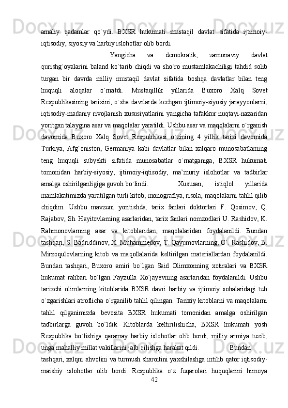 amaliy   qadamlar   qo`ydi.   BXSR   hukumati   mustaqil   davlat   sifatida   ijtimoiy-
iqtisodiy, siyosiy va harbiy islohotlar olib bordi. 
Yangicha   va   demokratik,   zamonaviy   davlat
qurishg`oyalarini  baland  ko`tarib  chiqdi  va   sho`ro  mustamlakachiligi   tahdid  solib
turgan   bir   davrda   milliy   mustaqil   davlat   sifatida   boshqa   davlatlar   bilan   teng
huquqli   aloqalar   o`rnatdi.   Mustaqillik   yillarida   Buxoro   Xalq   Sovet
Respublikasining   tarixini,  o`sha  davrlarda kechgan  ijtimoiy-siyosiy  jarayyonlarni,
iqtisodiy-madaniy  rivojlanish   xususiyatlarini   yangicha   tafakkur   nuqtayi-nazaridan
yoritgan talaygina asar va maqolalar yaratildi. Ushbu asar va maqolalarni o`rganish
davomida   Buxoro   Xalq   Sovet   Respublikasi   o`zining   4   yillik   tarixi   davomida
Turkiya,   Afg`oniston,   Germaniya   kabi   davlatlar   bilan   xalqaro   munosabatlarning
teng   huquqli   subyekti   sifatida   munosabatlar   o`rnatganiga,   BXSR   hukumati
tomonidan   harbiy-siyosiy,   ijtimoiy-iqtisodiy,   ma’muriy   islohotlar   va   tadbirlar
amalga oshirilganligiga guvoh bo`lindi.  Xususan,   istiqlol   yillarida
mamlakatimizda yaratilgan turli kitob, monografiya, risola, maqolalarni tahlil qilib
chiqdim.   Ushbu   mavzuni   yoritishda,   tarix   fanlari   doktorlari   F.   Qosimov,   Q.
Rajabov, Sh. Hayitovlarning asarlaridan, tarix fanlari nomzodlari U. Rashidov, K.
Rahmonovlarning   asar   va   kitoblaridan,   maqolalaridan   foydalanildi.   Bundan
tashqari, S. Badriddinov, X. Muhammedov, T. Qayumovlarning, O`. Rashidov, B.
Mirzoqulovlarning   kitob   va   maqollalarida   keltirilgan   materiallardan   foydalanildi.
Bundan   tashqari,   Buxoro   amiri   bo`lgan   Said   Olimxonning   xotiralari   va   BXSR
hukumat   rahbari   bo`lgan   Fayzulla   Xo`jayevning   asarlaridan   foydalanildi.   Ushbu
tarixchi   olimlarning   kitoblarida   BXSR   davri   harbiy   va   ijtimoiy   sohalaridagi   tub
o`zgarishlari atroflicha o`rganilib tahlil qilingan. Tarixiy kitoblarni va maqolalarni
tahlil   qilganimizda   bevosita   BXSR   hukumati   tomonidan   amalga   oshirilgan
tadbirlarga   guvoh   bo`ldik.   Kitoblarda   keltirilishicha,   BXSR   hukumati   yosh
Respublika   bo`lishiga   qaramay   harbiy   islohotlar   olib   bordi,   milliy   armiya   tuzib,
unga mahalliy millat vakillarini jalb qilishga harakat qildi.  Bundan
tashqari, xalqni ahvolini va turmush sharoitini yaxshilashga intilib qator iqtisodiy-
maishiy   islohotlar   olib   bordi.   Respublika   o`z   fuqarolari   huquqlarini   himoya
42 