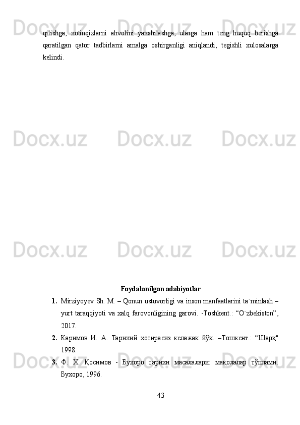 qilishga,   xotinqizlarni   ahvolini   yaxshilashga,   ularga   ham   teng   huquq   berishga
qaratilgan   qator   tadbirlarni   amalga   oshirganligi   aniqlandi,   tegishli   xulosalarga
kelindi.
Foydalanilgan adabiyotlar
1. Mirziyoyev Sh. M. – Qonun ustuvorligi va inson manfaatlarini ta`minlash –
yurt   taraqqiyoti   va   xalq   farovonligining   garovi.   -Toshkent.:   “O`zbekiston”,
2017.
2. Каримов   И.   А.   Тарихий   хотирасиз   келажак   йўк.   –Тошкент.:   “Шарқ"
1998.
3. Ф.   Х.   Қосимов   -   Бухоро   тарихи   масалалари:   мақолалар   тўплами.
Бухоро, 1996.
43 