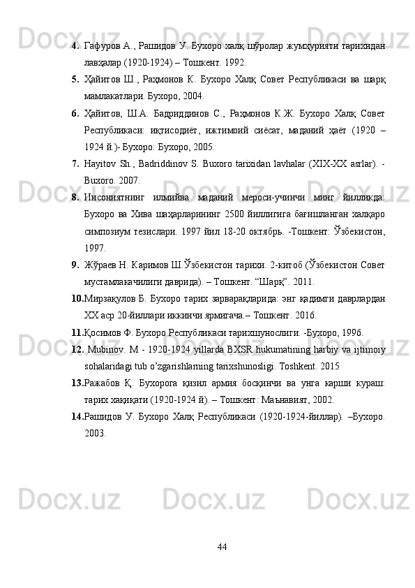 4. Гафуров А., Рашидов У. Бухоро халқ шўролар жумҳурияти тарихидан
лавҳалар (1920-1924) – Тошкент. 1992.
5. Ҳайитов   Ш.,   Раҳмонов   К.   Бухоро   Халқ   Совет   Республикаси   ва   шарқ
мамлакатлари. Бухоро, 2004.
6. Ҳайитов,   Ш.А.   Бадриддинов   С.,   Раҳмонов   К.Ж.   Бухоро   Халқ   Совет
Республикаси:   иқтисодиёт,   ижтимоий   сиёсат,   маданий   ҳаёт   (1920   –
1924 й.)- Бухоро: Бухоро, 2005.
7. Hayitov   Sh.,   Badriddinov   S.   Buxoro   tarixidan   lavhalar   (XIX-XX   asrlar).   -
Buxoro.  2007.
8. Инсониятнинг   илмийва   маданий   мероси-учинчи   минг   йилликда:
Бухоро   ва   Хива   шаҳарларининг   2500   йиллигига   бағишланган   халқаро
симпозиум  тезислари.   1997  йил  18-20  октябрь.   -Тошкент:   Ўзбекистон,
1997.
9. Жўраев Н. Каримов Ш.Ўзбекистон тарихи. 2-китоб (Ўзбекистон Совет
мустамлакачилиги даврида). – Тошкент. “Шарқ”. 2011.
10. Мирзақулов   Б.   Бухоро   тарих   зарварақларида:   энг   қадимги   даврлардан
ХХ аср 20-йиллари иккинчи ярмигача.– Тошкент .  2016.
11. Қосимов Ф. Бухоро Республикаси тарихшунослиги. -Бухоро, 1996.
12.   Mubinov .   M   - 1920-1924   yillarda   BXSR   hukumatining   harbiy   va   ijtimoiy
sohalaridagi   tub   o ’ zgarishlarning   tarixshunosligi .  Toshkent. 2015
13. Ражабов   Қ .   Бухорога   қизил   армия   босқинчи   ва   унга   карши   кураш :
тарих   хақиқати  (1920-1924  й ). –  Тошкент :  Маънавият , 2002.
14. Рашидов   У.   Бухоро   Халқ   Республикаси   (1920-1924-йиллар).   –Бухоро.
2003.
44 