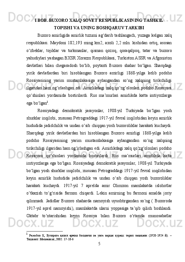 I BOB. BUXORO XALQ SOVET RESPUBLIKASINING TASHKIL
TOPISHI VA UNING BOSHQARUV TARKIBI
Buxoro   amirligida   amirlik   tuzumi ag darib tashlangach, yuzaga kelgan  ʻ xalq
respublikasi.   Maydoni   182,193   ming   km2,   axoli   2,2   mln.   kishidan   ortiq,   asosan
o zbeklar,  	
ʻ tojiklar   va   turkmanlar,   qisman   qozoq,   qoraqalpoq,   tatar   va   buxoro
yahudiylari  yashagan.BXSR  Xorazm  Respublikasi,  Turkiston  ASSR va Afgoniston
davlatlari   bilan   chegaradosh   bo lib,   poytaxti   Buxoro   shahar   bo lgan.   Sharqdagi	
ʻ ʻ
yirik   davlatlardan   biri   hisoblangan   Buxoro   amirligi   1868-yilga   kelib   podsho
Rossiyasining   yarim   mustamlakasiga   aylangandan   so ng   xalqning   tirikchiligi	
ʻ
ilgaridan ham og irlashgan edi. Amirlikdagi xalq qo zg olonlari podsho Rossiyasi	
ʻ ʻ ʻ
qo shinlari   yordamida   bostirilardi.   Rus   ma murlari   amirlikda   katta   imtiyozlarga	
ʻ ʼ
ega bo lgan	
ʻ 1
. 
Rossiyadagi   demokratik   jarayonlar,   1908-yil   Turkiyada   bo lgan   yosh	
ʻ
shurklar inqilobi, xususan Petrograddagi 1917-yil fevral inqilobidan keyin amirlik
hududida   jadidchilik   va undan o sib chiqqan yosh buxoroliklar harakati kuchaydi.	
ʻ
Sharqdagi   yirik   davlatlardan   biri   hisoblangan   Buxoro   amirligi   1868-yilga   kelib
podsho   Rossiyasining   yarim   mustamlakasiga   aylangandan   so ng   xalqning	
ʻ
tirikchiligi ilgaridan ham og irlashgan edi. Amirlikdagi xalq qo zg olonlari podsho	
ʻ ʻ ʻ
Rossiyasi   qo shinlari   yordamida   bostirilardi.   Rus   ma murlari   amirlikda   katta	
ʻ ʼ
imtiyozlarga ega bo lgan. Rossiyadagi  demokratik jarayonlar, 1908-yil Turkiyada	
ʻ
bo lgan yosh shurklar inqilobi, xususan  Petrograddagi 1917-yil fevral inqilobidan	
ʻ
keyin   amirlik   hududida   jadidchilik   va   undan   o sib   chiqqan   yosh   buxoroliklar	
ʻ
harakati   kuchaydi.   1917-yil   7   aprelda   amir   Olimxon   mamlakatda   islohotlar
o tkazish   to g risida  	
ʻ ʻ ʻ farmon   chiqardi.   Lekin   amirning   bu   farmoni   amalda   joriy
qilinmadi.   Jadidlar   Buxoro   shaharda   namoyish   uyushtirgandan   so ng   (  	
ʻ Buxoroda
1917-yil   aprel   namoyishi ),   mamlakatda   ularni   yoppasiga   ta qib   qilish   boshlandi.	
ʼ
Oktabr   to ntarishidan   keyin  	
ʻ Rossiya   bilan   Buxoro   o rtasida   munosabatlar	ʻ
1
  Ражабов   Қ.   Бухорога   қизил   армия   босқинчи   ва   унга   карши   кураш:   тарих   хақиқати   (1920-1924   й).   –
Тошкент: Маънавият, 2002. 17-18-б
5