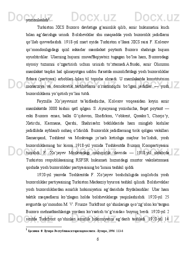 yomonlashdi 1
. 
Turkiston   XKS   Buxoro   davlatiga   g animlik   qilib,  ʻ amir   hukumatini   kuch
bilan   ag darishga   urindi.  	
ʻ Bolsheviklar   shu   maqsadda   yosh   buxorolik   jadidlarni
qo llab quvvatlashdi. 1918-yil  	
ʻ mart   oyida Turkiston o lkasi XKS raisi F. Kolesov	ʻ
qo mondonligidagi  	
ʻ qizil   askarlar   mamlakat   poytaxti   Buxoro   sh ahri ga   hujum
uyushtirdilar.   Ularning   hujumi   muvaffaqiyatsiz   tugagan   bo lsa   ham,   Buxorodagi	
ʻ
siyosiy   tuzumni   o zgartirish   uchun   urinish   to xtamadi.Afsuski,   amir  	
ʻ ʻ Olimxon
mamlakat taqdiri   hal   qilinayotgan ushbu fursatda muxolifatdagi yosh buxoroliklar
firkasi   (partiyasi)   arboblari   bilan   til   topisha   olmadi.   U   mamlakatda   konstitutsion
monarxiya   va   demokratik   tartibotlarni   o rnatmoqchi   bo lgan   jadidlar   —   yosh	
ʻ ʻ
buxoroliklarni yo qotish yo lini tutdi. 	
ʻ ʻ
Fayzulla   Xo jayevnint   ta kidlashicha,   Kolesov   voqeasidan   keyin   amir	
ʻ ʼ
mamlakatda   3000   kishiii   qatl   qilgan.   S.   Ayniyn ing   yozishicha,   faqat   poytaxt   —
eski   Buxoro   emas,   balki   G ijduvon,   Shofirkon,   Vobkent,   Qorako l,   Chorjo y,	
ʻ ʻ ʻ
Xatirchi,   Karmana,   Qarshi,   Shahrisabz   bekliklarida   ham   minglab   kishilar
jadidlikda   ayblanib   nohaq   o ldirildi.   Buxorolik   jadidlarning   tirik   qolgan   vakillari
ʻ
Samarqand,   Toshkent   va   Moskvaga   jo nab   ketishga   majbur   bo lishdi,   yosh	
ʻ ʻ
buxoroliklarning   bir   kismi   1918-yil   yozida   Toshkentda   Buxoro   Kompartiyasini
tuzishdi,   F.   Xo jayev	
ʻ   Moskvadagi   muhojirlik   davrida   —   1918-yil   ok tabr da
Turkiston   respublikasining   RSFSR   hukumati   huzuridagi   muxtor   vakolatxonasi
qoshida yosh buxoroliklar partiyasining bo limini tashkil qiddi. 	
ʻ
1920-yil   yanvda   Toshkentda   F.   Xo jayev   boshchiligida   inqilobchi   yosh
ʻ
buxoroliklar partiyasining Turkiston Markaziy byurosi tashkil qilindi. Bolsheviklar
yosh   buxoroliklardan   amirlik   hokimiyatini   ag darishda   foydalandilar.   Ular   ham	
ʻ
taktik   maqsadlarni   ko zlagan   holda   bolsheviklarga   yaqinlashishdi.   1920-yil   25	
ʻ
avg ust da qo mondon M. V.  	
ʻ Frunze   Turkfront qo shinlariga q«o zg olon ko targan	ʻ ʻ ʻ ʻ
Buxoro mehnatkashlariga yordam ko rsatish to g risida»  	
ʻ ʻ ʻ buyruq   berdi. 1920-yil 2
sentda   Turkfront   qo shinlari   amirlik   hokimiyatini   ag darib   tashladi.   1920-yil   14	
ʻ ʻ
1
 Қосимов Ф. Бухоро Республикаси тарихшунослиги. -Бухоро, 1996. 113-б
6 