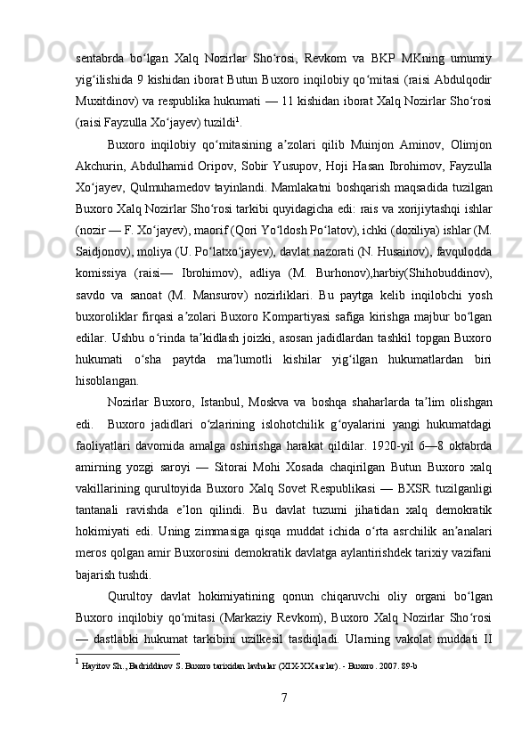 sent abr da   bo lgan   Xalq   Nozirlar   Sho rosi,   Revkom   va   BKP   MKning   umumiyʻ ʻ
yig ilishida 9 kishidan iborat  Butun Buxoro inqilobiy qo mitasi  (raisi  Abdulqodir	
ʻ ʻ
Muxitdinov) va   respublika   hukumati — 11 kishidan iborat Xalq Nozirlar Sho rosi	
ʻ
(raisi  Fayzulla Xo jayev	
ʻ ) tuzildi 1
. 
Buxoro   inqilobiy   qo mitasining   a zolari   qilib   Muinjon   Aminov,   Olimjon	
ʻ ʼ
Akchurin,   Abdulhamid   Oripov,   Sobir   Yusupov,   Hoji   Hasan   Ibrohimov,   Fayzulla
Xo jayev, Qulmuhamedov tayinlandi. Mamlakatni  	
ʻ boshqarish   maqsadida  tuzilgan
Buxoro Xalq Nozirlar Sho rosi tarkibi quyidagicha edi:  	
ʻ rais   va xorijiytashqi ishlar
( nozir  — F. Xo jayev), 	
ʻ maorif  ( Qori   Yo ldosh	ʻ   Po latov	ʻ ), ichki (doxiliya) ishlar (M.
Saidjonov ),  moliya  (U. Po latxo jayev), 	
ʻ ʻ davlat  nazorati (N. Husainov), favqulodda
komissiya   (raisi—   Ibrohimov ),   adliya   (M.   Burhonov ),harbiy(Shihobuddinov),
savdo   va   sanoat   (M.   Mansurov )   nozirliklari.   Bu   paytga   kelib   inqilobchi   yosh
buxoroliklar   firqasi   a zolari   Buxoro   Kompartiyasi   safiga   kirishga   majbur   bo lgan	
ʼ ʻ
edilar.   Ushbu   o rinda   ta kidlash   joizki,   asosan   jadidlardan   tashkil   topgan   Buxoro	
ʻ ʼ
hukumati   o sha   paytda   ma lumotli   kishilar   yig ilgan   hukumatlardan   biri	
ʻ ʼ ʻ
hisoblangan.
Nozirlar   Buxoro,   Istanbul,   Moskva   va   boshqa   shaharlarda   ta lim	
ʼ   olishgan
edi.  Buxoro   jadidlari   o zlarining   islohotchilik   g oyalarini   yangi   hukumatdagi	
ʻ ʻ
faoliyatlari   davomida   amalga   oshirishga   harakat   qildilar.   1920-yil   6—8   oktabrda
amirning   yozgi   saroyi   —   Sitorai   Mohi   Xosada   chaqirilgan   Butun   Buxoro   xalq
vakillarining   qurultoyida   Buxoro   Xalq   Sovet   Respublikasi   —   BXSR   tuzilganligi
tantanali   ravishda   e lon   qilindi.   Bu   davlat   tuzumi   jihatidan   xalq   demokratik	
ʼ
hokimiyati   edi.   Uning   zimmasiga   qisqa   muddat   ichida   o rta   asrchilik   an analari	
ʻ ʼ
meros   qolgan amir Buxorosini demokratik davlatga aylantirishdek tarixiy vazifani
bajarish tushdi. 
Qurultoy   davlat   hokimiyatining   qonun   chiqaruvchi   oliy   organi   bo lgan	
ʻ
Buxoro   inqilobiy   qo mitasi   (Markaziy   Revkom),   Buxoro   Xalq   Nozirlar   Sho rosi	
ʻ ʻ
—   dastlabki   hukumat   tarkibini   uzilkesil   tasdiqladi.   Ularning   vakolat   muddati   II
1
  Hayitov   Sh .,  Badriddinov   S .  Buxoro   tarixidan   lavhalar  ( XIX - XX   asrlar ). -  Buxoro . 2007. 89- b
7 