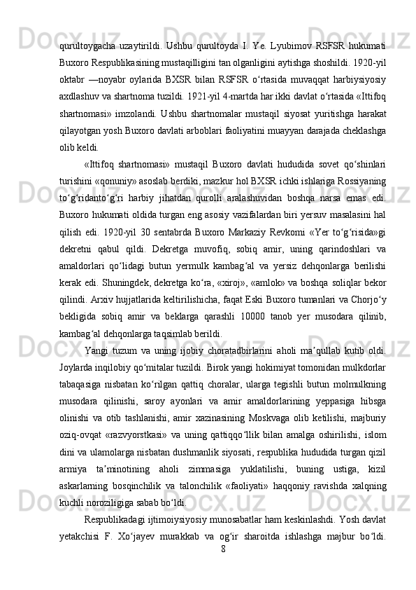 qurultoygacha   uzaytirildi.   Ushbu   qurultoyda   I.   Ye.   Lyubimov   RSFSR   hukumati
Buxoro Respublikasining mustaqilligini  tan  olganligini aytishga shoshildi. 1920-yil
oktabr   —noyabr   oylarida   BXSR   bilan   RSFSR   o rtasida   muvaqqat   harbiysiyosiyʻ
axdlashuv va  shartnoma  tuzildi. 1921-yil 4-martda har ikki davlat o rtasida «Ittifoq	
ʻ
shartnomasi»   imzolandi.   Ushbu   shartnomalar   mustaqil   siyosat   yuritishga   harakat
qilayotgan yosh Buxoro davlati arboblari faoliyatini muayyan darajada cheklashga
olib keldi. 
«Ittifoq   shartnomasi»   mustaqil   Buxoro   davlati   hududida   sovet   qo shinlari	
ʻ
turishini «qonuniy» asoslab berdiki, mazkur  hol  BXSR ichki ishlariga Rossiyaning
to g ridanto g ri   harbiy   jihatdan   qurolli   aralashuvidan   boshqa   narsa   emas   edi.	
ʻ ʻ ʻ ʻ
Buxoro hukumati oldida turgan eng asosiy vazifalardan biri yersuv masalasini hal
qilish   edi.   1920-yil   30   sentabrda   Buxoro   Markaziy   Revkomi   «Yer   to g risida»gi	
ʻ ʻ
dekretni   qabul   qildi.   Dekretga   muvofiq,   sobiq   amir,   uning   qarindoshlari   va
amaldorlari   qo lidagi   butun   yermulk   kambag al   va   yersiz   dehqonlarga   berilishi	
ʻ ʻ
kerak edi. Shuningdek, dekretga ko ra, «xiroj», «amlok» va boshqa  	
ʻ soliqlar   bekor
qilindi.   Arxiv  hujjatlarida keltirilishicha, fa q at Eski Buxoro tumanlari va Chorjo y	
ʻ
bekligida   sobiq   amir   va   beklarga   qarashli   10000   tanob   yer   musodara   qi linib,
kambag al dehqonlarga taqsimlab berildi. 	
ʻ
Yangi   tuzum   va   uning   ijobiy   choratadbirlarini   aholi   ma qullab   kutib   oldi.	
ʼ
Joylarda inqilobiy qo mitalar tuzildi. Birok yangi hokimiyat tomonidan mulkdorlar	
ʻ
tabaqasiga   nisbatan   ko rilgan   qattiq   choralar,   ularga   tegishli   butun   molmulkning	
ʻ
musodara   qilinishi,   saroy   ayonlari   va   amir   amaldorlarining   yeppasiga   hibsga
olinishi   va   otib   tashlanishi,   amir   xazinasining   Moskvaga   olib   ketilishi,   majburiy
oziq-ovqat   «razvyorstkasi»   va   uning   qattiqqo llik   bilan   amalga   oshirilishi,  	
ʻ islom
dini va ulamolarga nisbatan dushmanlik siyosati, respublika hududida turgan qizil
armiya   ta minotining   aholi   zimmasiga   yuklatilishi,   buning   ustiga,   kizil	
ʼ
askarlarning   bosqinchilik   va   talonchilik   «faoliyati»   haqqoniy   ravishda   xalqning
kuchli noroziligiga sabab bo ldi. 	
ʻ
Respublikadagi ijtimoiysiyosiy munosabatlar ham keskinlashdi. Yosh davlat
yetakchisi   F.   Xo jayev   murakkab   va   og ir   sharoitda   ishlashga   majbur   bo ldi.	
ʻ ʻ ʻ
8 