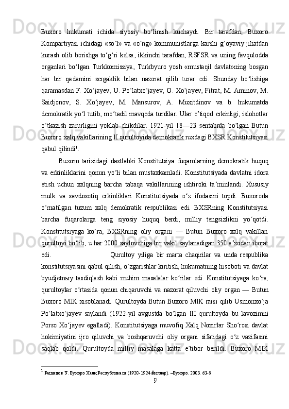 Buxoro   hukumati   ichida   siyosiy   bo linish   kuchaydi.   Bir   tarafdan,   Buxoroʻ
Kompartiyasi  ichidagi  «so l» va «o ng» kommunistlarga karshi g oyaviy jihatdan	
ʻ ʻ ʻ
kurash   olib borishga to g ri kelsa, ikkinchi tarafdan, RSFSR va uning favqulodda	
ʻ ʻ
organlari   bo lgan   Turkkomissiya,   Turkbyuro   yosh   «mustaqil   davlat»ning   bosgan	
ʻ
har   bir   qadamini   sergaklik   bilan   nazorat   qilib   turar   edi.   Shunday   bo lishiga	
ʻ
qaramasdan  F.  Xo jayev,  U.  Po latxo jayev,   O.  Xo jayev,   Fitrat,  M.  Aminov,  M.	
ʻ ʻ ʻ ʻ
Saidjonov,   S.   Xo jayev,   M.   Mansurov,   A.   Muxitdinov   va   b.   hukumatda
ʻ
demokratik yo l tutib, mo tadil mavqeda turdilar. Ular e tiqod erkinligi, islohotlar	
ʻ ʻ ʼ
o tkazish   zarurligini   yoklab   chikdilar.   1921-yil   18—23   sentabrda   bo lgan   Butun	
ʻ ʻ
Buxoro xalq vakillarining II qurultoyida demokratik ruxdagi BXSR Konstitutsiyasi
qabul qilindi 1
. 
Buxoro   tarixidagi   dastlabki   Konstitutsiya   fuqarolarning   demokratik   huquq
va   erkinliklarini   qonun   yo li   bilan   mustaxkamladi.   Konstitutsiyada   davlatni  	
ʻ idora
etish   uchun   xalqning   barcha   tabaqa   vakillarining   ishtiroki   ta minlandi.  	
ʼ Xususiy
mulk   va   savdosotiq   erkinliklari   Konstitutsiyada   o z   ifodasini   topdi.   Buxoroda	
ʻ
o rnatilgan   tuzum   xalq   demokratik   respublikasi   edi.   BXSRning   Konstitutsiyasi	
ʻ
barcha   fuqarolarga   teng   siyosiy   huquq   berdi,   milliy   tengsizlikni   yo qotdi.	
ʻ
Konstitutsiyaga   ko ra,   BXSRning   oliy   organi   —   Butun   Buxoro   xalq   vakillari	
ʻ
qurultoyi bo lib, u har 2000 saylovchiga bir vakil saylanadigan 350 a zodan iborat	
ʻ ʼ
edi.  Qurultoy   yiliga   bir   marta   chaqirilar   va   unda   respublika
konstitutsiyasini qabul qilish, o zgarishlar kiritish, hukumatning hisoboti va davlat	
ʻ
byudjetnыy   tasdiqlash   kabi   muhim   masalalar   ko rilar   edi.   Konstitutsiyaga   ko ra,	
ʻ ʻ
qurultoylar   o rtasida   qonun   chiqaruvchi   va   nazorat   qiluvchi   oliy  	
ʻ organ   —   Butun
Buxoro MIK xisoblanadi.  Qurultoyda Butun  Buxoro MIK raisi  qilib Usmonxo ja	
ʻ
Po latxo jayev   saylandi   (1922-yil   avg	
ʻ ʻ ust da   bo lgan  	ʻ III   qurultoyda   bu   lavozimni
Porso   Xo jayev   egalladi).   Konstitutsiyaga   muvofiq  Xalq   Nozirlar   Sho rosi   davlat	
ʻ ʻ
hokimiyatini   ijro   qiluvchi   va   boshqaruvchi   oliy   organi   sifatidagi   o z   vazifasini	
ʻ
saqlab   qoldi.   Qurultoyda   milliy   masalaga   katta   e tibor   berildi.   Buxoro   MIK	
ʼ
1
 Рашидов У. Бухоро Халқ Республикаси (1920-1924-йиллар). –Бухоро. 2003. 63-б
9 