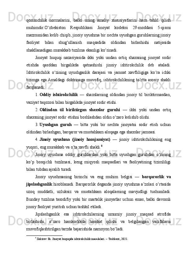 qonunchilik   normalarini,   balki   uning   amaliy   xususiyatlarini   ham   tahlil   qilish
muhimdir.O‘zbekiston   Respublikasi   Jinoyat   kodeksi   29-moddasi   5-qismi
mazmunidan kelib chiqib, jinoiy uyushma bir nechta uyushgan guruhlarning jinoiy
faoliyat   bilan   shug‘ullanish   maqsadida   oldindan   birlashishi   natijasida
shakllanadigan murakkab tuzilma ekanligi ko‘rinadi.
Jinoyat   huquqi   nazariyasida   ikki   yoki   undan   ortiq   shaxsning   jinoyat   sodir
etishda   qasddan   birgalikda   qatnashishi   jinoiy   ishtirokchilik   deb   ataladi.
Ishtirokchilik   o zining   uyushganlik   darajasi   va   jamoat   xavfliligiga   ko ra   ichkiʻ ʻ
tizimga ega.Amaldagi  doktrinaga muvofiq, ishtirokchilikning to rtta asosiy  shakli	
ʻ
farqlanadi:
1. Oddiy   ishtirokchilik   —   shaxslarning   oldindan   jinoiy   til   biriktirmasdan,
vaziyat taqozosi bilan birgalikda jinoyat sodir etishi.
2. Oldindan   til   biriktirgan   shaxslar   guruhi   —   ikki   yoki   undan   ortiq
shaxsning jinoyat sodir etishni boshlashdan oldin o zaro kelishib olishi.	
ʻ
3. Uyushgan   guruh   —   bitta   yoki   bir   nechta   jinoyatni   sodir   etish   uchun
oldindan birlashgan, barqaror va mustahkam aloqaga ega shaxslar jamoasi.
4. Jinoiy   uyushma   (jinoiy   hamjamiyat)   —   jinoiy   ishtirokchilikning   eng
yuqori, eng murakkab va o ta xavfli shakli.	
ʻ 8
Jinoiy   uyushma   oddiy   guruhlardan   yoki   bitta   uyushgan   guruhdan   o zining	
ʻ
ko p   bosqichli   tuzilmasi,   keng   miqyosli   maqsadlari   va   faoliyatining   tizimliligi	
ʻ
bilan tubdan ajralib turadi.
Jinoiy   uyushmaning   birinchi   va   eng   muhim   belgisi   —   barqarorlik   va
jipslashganlik   hisoblanadi. Barqarorlik deganda jinoiy uyushma a’zolari o‘rtasida
uzoq   muddatli,   uzluksiz   va   mustahkam   aloqalarning   mavjudligi   tushuniladi.
Bunday   tuzilma   tasodifiy   yoki   bir   martalik   jinoyatlar   uchun   emas,   balki   davomli
jinoiy faoliyat yuritish uchun tashkil etiladi. 
Jipslashganlik   esa   ishtirokchilarning   umumiy   jinoiy   maqsad   atrofida
birlashishi,   o‘zaro   hamkorlikda   harakat   qilishi   va   belgilangan   vazifalarni
muvofiqlashtirilgan tarzda bajarishida namoyon bo‘ladi.
8
  Zokirov Sh. Jinoyat huquqida ishtirokchilik masalalari. – Toshkent, 2021. 