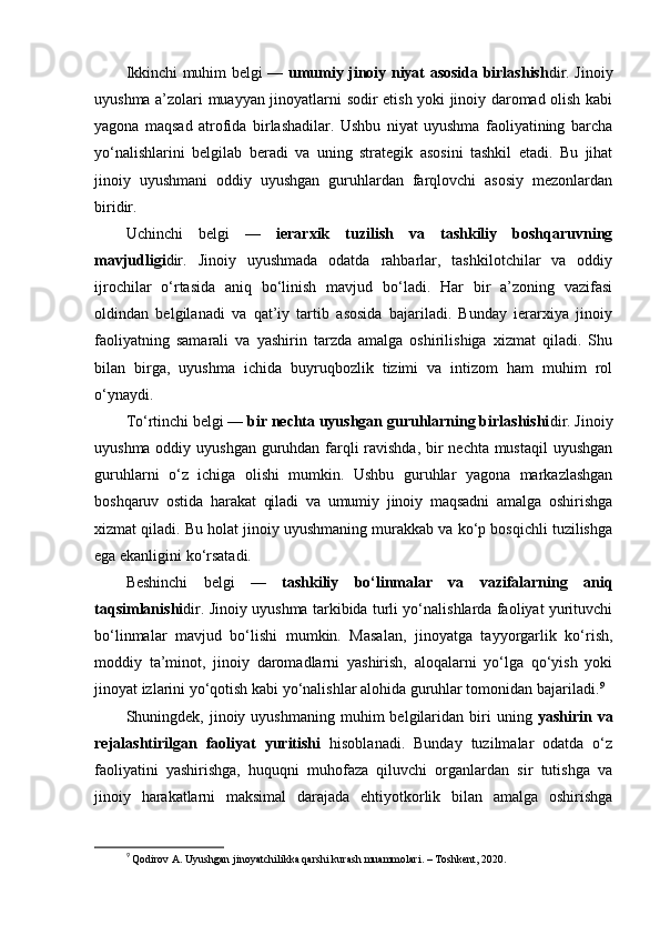 Ikkinchi muhim belgi —   umumiy jinoiy niyat asosida birlashish dir. Jinoiy
uyushma a’zolari muayyan jinoyatlarni sodir etish yoki jinoiy daromad olish kabi
yagona   maqsad   atrofida   birlashadilar.   Ushbu   niyat   uyushma   faoliyatining   barcha
yo‘nalishlarini   belgilab   beradi   va   uning   strategik   asosini   tashkil   etadi.   Bu   jihat
jinoiy   uyushmani   oddiy   uyushgan   guruhlardan   farqlovchi   asosiy   mezonlardan
biridir.
Uchinchi   belgi   —   ierarxik   tuzilish   va   tashkiliy   boshqaruvning
mavjudligi dir.   Jinoiy   uyushmada   odatda   rahbarlar,   tashkilotchilar   va   oddiy
ijrochilar   o‘rtasida   aniq   bo‘linish   mavjud   bo‘ladi.   Har   bir   a’zoning   vazifasi
oldindan   belgilanadi   va   qat’iy   tartib   asosida   bajariladi.   Bunday   ierarxiya   jinoiy
faoliyatning   samarali   va   yashirin   tarzda   amalga   oshirilishiga   xizmat   qiladi.   Shu
bilan   birga,   uyushma   ichida   buyruqbozlik   tizimi   va   intizom   ham   muhim   rol
o‘ynaydi.
To‘rtinchi belgi —  bir nechta uyushgan guruhlarning birlashishi dir. Jinoiy
uyushma oddiy uyushgan guruhdan farqli ravishda, bir nechta mustaqil  uyushgan
guruhlarni   o‘z   ichiga   olishi   mumkin.   Ushbu   guruhlar   yagona   markazlashgan
boshqaruv   ostida   harakat   qiladi   va   umumiy   jinoiy   maqsadni   amalga   oshirishga
xizmat qiladi. Bu holat jinoiy uyushmaning murakkab va ko‘p bosqichli tuzilishga
ega ekanligini ko‘rsatadi.
Beshinchi   belgi   —   tashkiliy   bo‘linmalar   va   vazifalarning   aniq
taqsimlanishi dir. Jinoiy uyushma tarkibida turli yo‘nalishlarda faoliyat yurituvchi
bo‘linmalar   mavjud   bo‘lishi   mumkin.   Masalan,   jinoyatga   tayyorgarlik   ko‘rish,
moddiy   ta’minot,   jinoiy   daromadlarni   yashirish,   aloqalarni   yo‘lga   qo‘yish   yoki
jinoyat izlarini yo‘qotish kabi yo‘nalishlar alohida guruhlar tomonidan bajariladi. 9
Shuningdek,  jinoiy  uyushmaning   muhim   belgilaridan  biri   uning   yashirin  va
rejalashtirilgan   faoliyat   yuritishi   hisoblanadi.   Bunday   tuzilmalar   odatda   o‘z
faoliyatini   yashirishga,   huquqni   muhofaza   qiluvchi   organlardan   sir   tutishga   va
jinoiy   harakatlarni   maksimal   darajada   ehtiyotkorlik   bilan   amalga   oshirishga
9
  Qodirov A. Uyushgan jinoyatchilikka qarshi kurash muammolari. – Toshkent, 2020. 