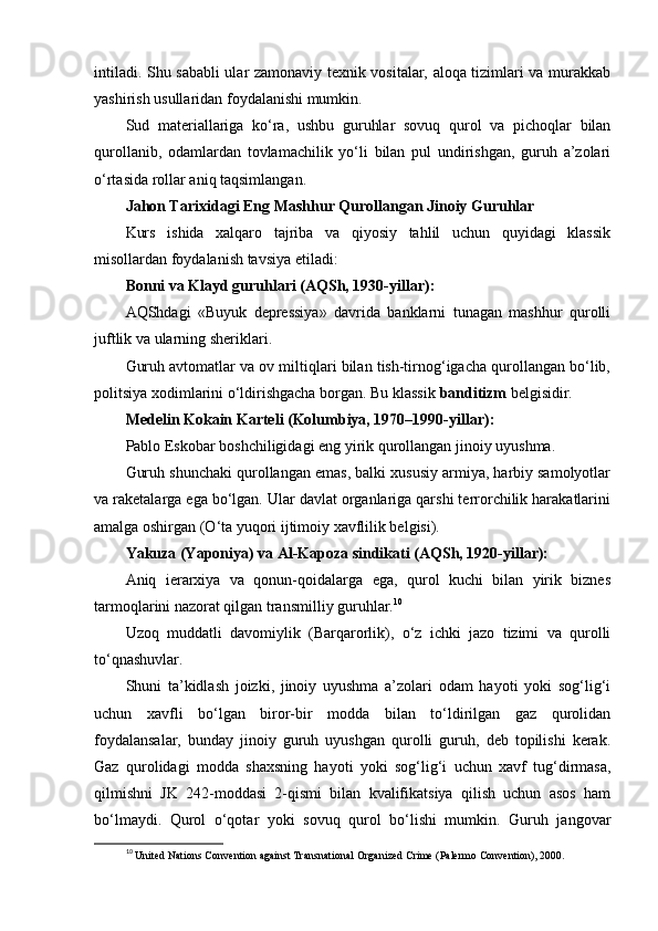 intiladi. Shu sababli  ular zamonaviy texnik vositalar, aloqa tizimlari va murakkab
yashirish usullaridan foydalanishi mumkin.
Sud   materiallariga   ko‘ra,   ushbu   guruhlar   sovuq   qurol   va   pichoqlar   bilan
qurollanib,   odamlardan   tovlamachilik   yo‘li   bilan   pul   undirishgan,   guruh   a’zolari
o‘rtasida rollar aniq taqsimlangan.
Jahon Tarixidagi Eng Mashhur Qurollangan Jinoiy Guruhlar
Kurs   ishida   xalqaro   tajriba   va   qiyosiy   tahlil   uchun   quyidagi   klassik
misollardan foydalanish tavsiya etiladi:
Bonni va Klayd guruhlari (AQSh, 1930-yillar):
AQShdagi   «Buyuk   depressiya»   davrida   banklarni   tunagan   mashhur   qurolli
juftlik va ularning sheriklari.
Guruh avtomatlar va ov miltiqlari bilan tish-tirnog‘igacha qurollangan bo‘lib,
politsiya xodimlarini o‘ldirishgacha borgan. Bu klassik  banditizm  belgisidir.
Medelin Kokain Karteli (Kolumbiya, 1970–1990-yillar):
Pablo Eskobar boshchiligidagi eng yirik qurollangan jinoiy uyushma.
Guruh shunchaki qurollangan emas, balki xususiy armiya, harbiy samolyotlar
va raketalarga ega bo‘lgan. Ular davlat organlariga qarshi terrorchilik harakatlarini
amalga oshirgan (O‘ta yuqori ijtimoiy xavflilik belgisi).
Yakuza (Yaponiya) va Al-Kapoza sindikati (AQSh, 1920-yillar):
Aniq   ierarxiya   va   qonun-qoidalarga   ega,   qurol   kuchi   bilan   yirik   biznes
tarmoqlarini nazorat qilgan transmilliy guruhlar. 10
Uzoq   muddatli   davomiylik   (Barqarorlik),   o‘z   ichki   jazo   tizimi   va   qurolli
to‘qnashuvlar.
Shuni   ta’kidlash   joizki,   jinoiy   uyushma   a’zolari   odam   hayoti   yoki   sog‘lig‘i
uchun   xavfli   bo‘lgan   biror-bir   modda   bilan   to‘ldirilgan   gaz   qurolidan
foydalansalar,   bunday   jinoiy   guruh   uyushgan   qurolli   guruh,   deb   topilishi   kerak.
Gaz   qurolidagi   modda   shaxsning   hayoti   yoki   sog‘lig‘i   uchun   xavf   tug‘dirmasa,
qilmishni   JK   242-moddasi   2-qismi   bilan   kvalifikatsiya   qilish   uchun   asos   ham
bo‘lmaydi.   Qurol   o‘qotar   yoki   sovuq   qurol   bo‘lishi   mumkin.   Guruh   jangovar
10
  United Nations Convention against Transnational Organized Crime (Palermo Convention), 2000. 